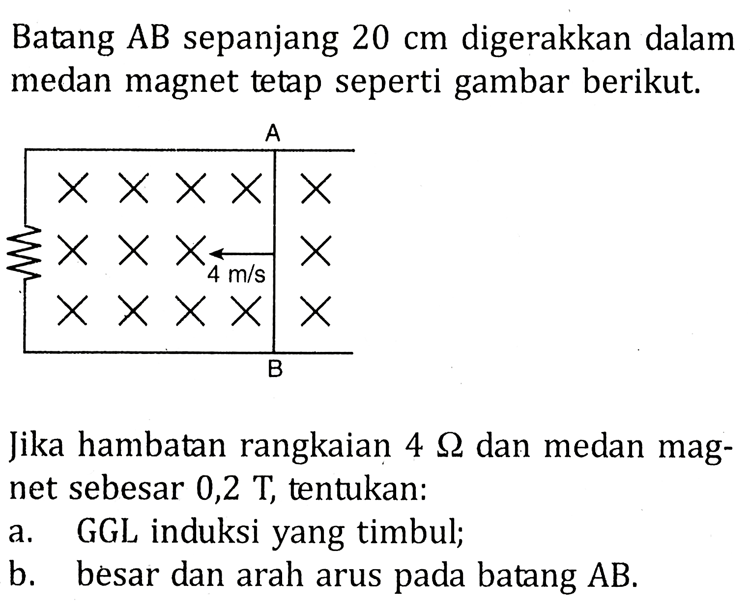 Batang AB sepanjang 20 cm digerakkan dalam medan magnet tetap seperti gambar berikut. Jika hambatan rangkaian 4 Ohm dan medan magnet sebesar 0,2 T, tentukan: a, GGL induksi yang timbul; b. besar dan arah arus pada batang AB.