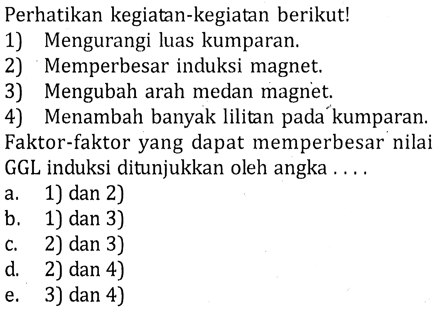 Perhatikan kegiatan-kegiatan berikut!1) Mengurangi luas kumparan.2) Memperbesar induksi magnet.3) Mengubah arah medan magnet.4) Menambah banyak lilitan pada kumparan.Faktor-faktor yang dapat memperbesar nilai GGL induksi ditunjukkan oleh angka....a. 1) dan 2)b. 1) dan 3)c. 2) dan 3)d. 2) dan 4)e. 3) dan 4)