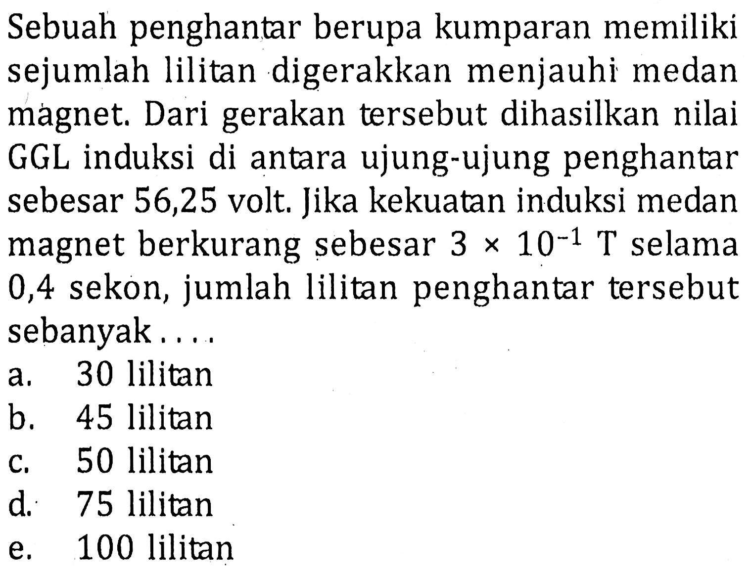 Sebuah penghantar berupa kumparan memiliki sejumlah lilitan digerakkan menjauhi medan magnet. Dari gerakan tersebut dihasilkan nilai GGL induksi di antara ujung-ujung penghantar sebesar 56,25 volt. Jika kekuatan induksi medan magnet berkurang sebesar 3 x 10^-1 T selama 0,4 sekon, jumlah lilitan penghantar tersebut sebanyak....