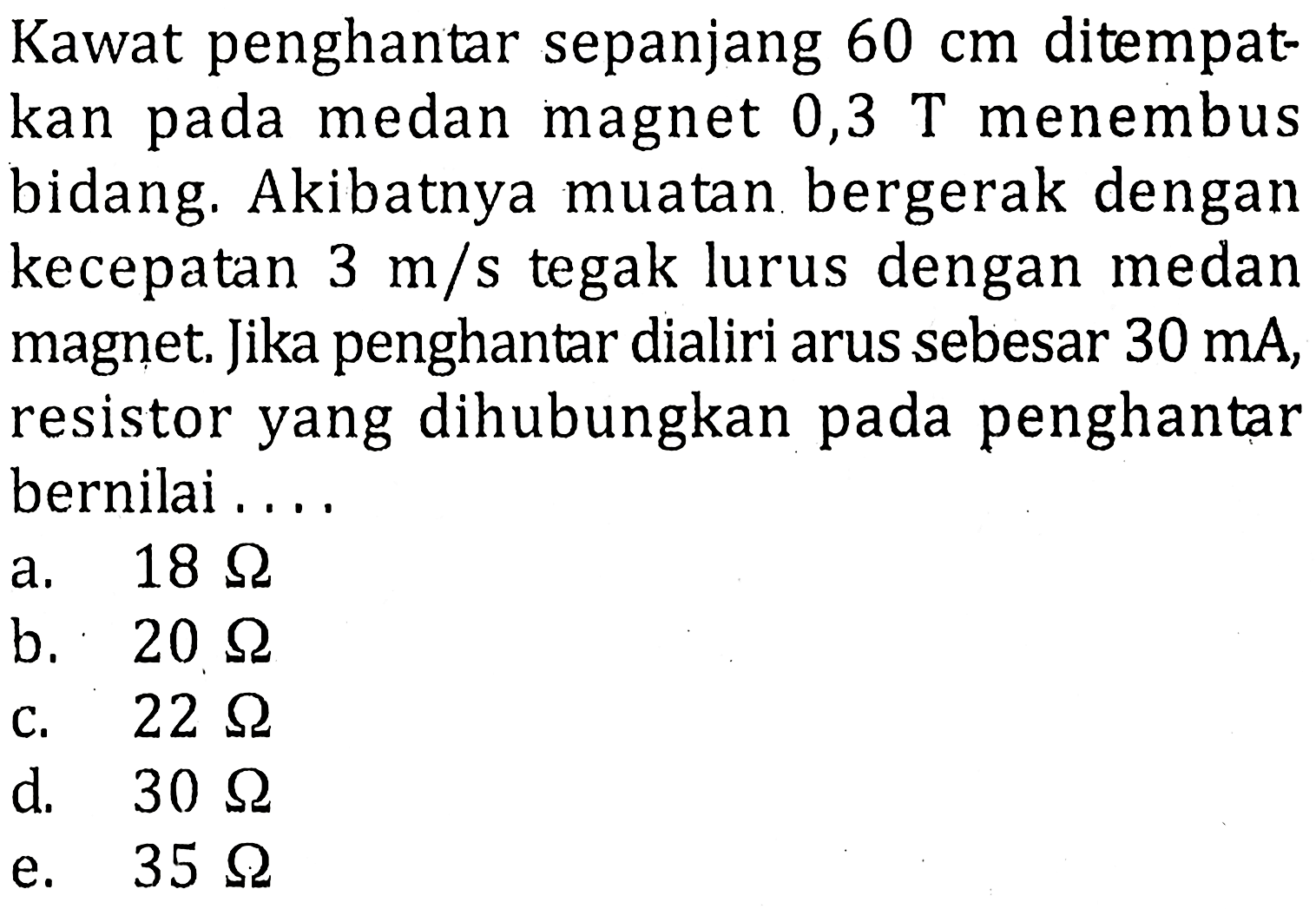 Kawat penghantar sepanjang 60 cm ditempatkan pada medan magnet 0,3 T menembusbidang. Akibatnya muatan bergerak dengan kecepatan 3 m/s tegak lurus dengan medanmagnet. Jika penghantar dialiri arus sebesar 30 mA, resistor yang dihubungkan pada penghantarbernilai....