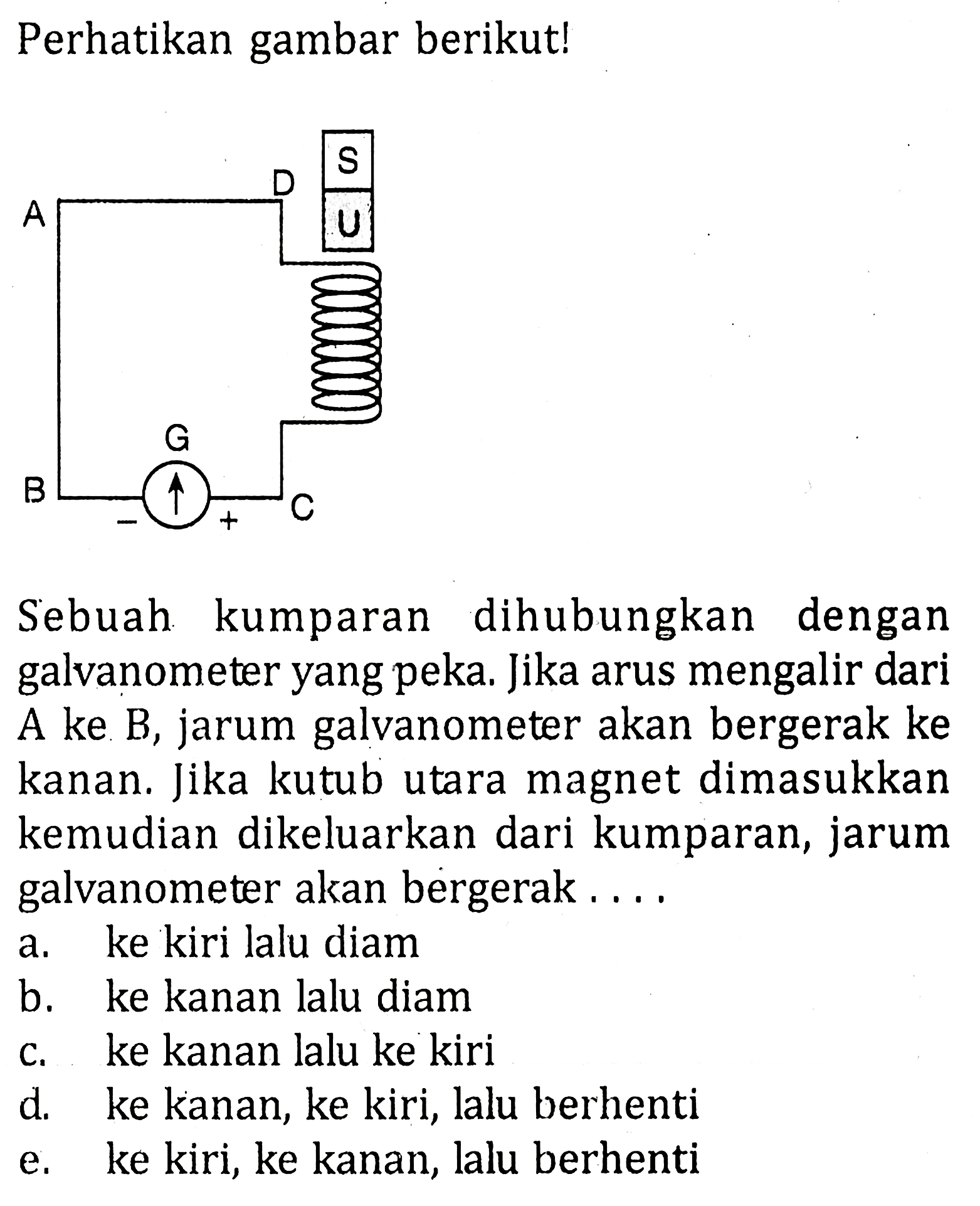 Perhatikan gambar berikut! Sebuah kumparan dihubungkan dengan galvanometer yang peka. Jika arus mengalir dari A ke B, jarum galvanometer akan bergerak ke kanan. Jika kutub utara magnet dimasukkan kemudian dikeluarkan dari kumparan, jarum galvanometer akan bergerak....
