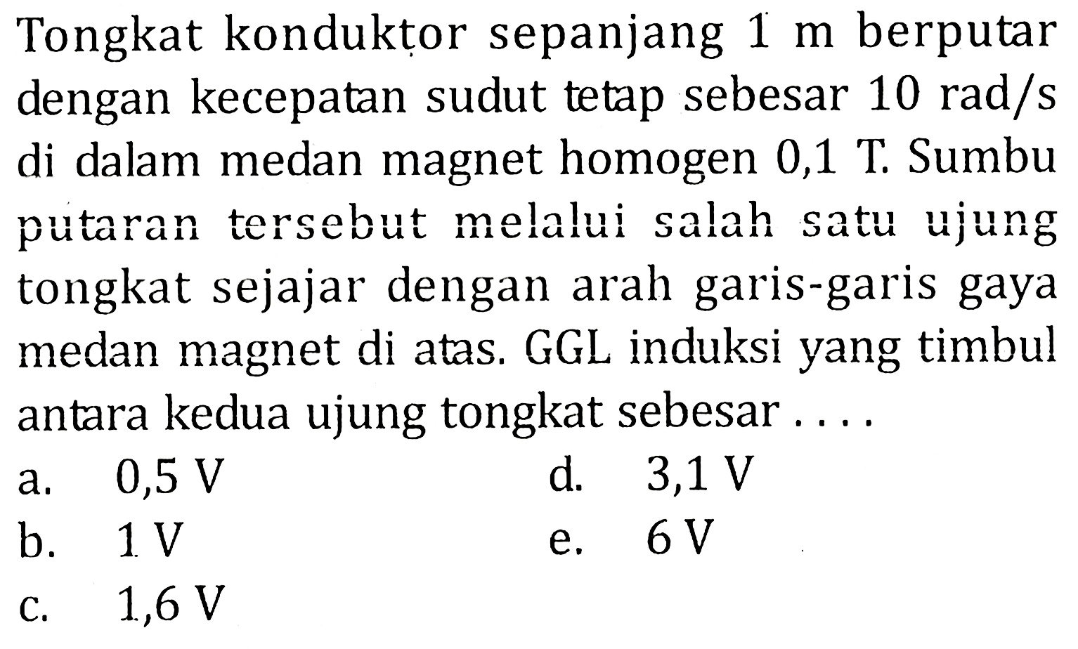 Tongkat konduktor sepanjang 1 m berputar dengan kecepatan sudut tetap sebesar 10 rad/s di dalam medan magnet homogen 0,1 T. Sumbu putaran tersebut melalui salah satu ujung tongkat sejajar dengan arah garis-garis gaya medan magnet di atas. GGL induksi yang timbul antara kedua ujung tongkat sebesar....