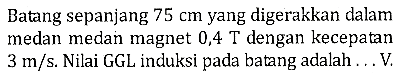 Batang sepanjang 75 cm yang digerakkan dalam medan medan magnet 0,4 T dengan kecepatan 3 m/s. Nilai GGL induksi pada batang adalah... V.