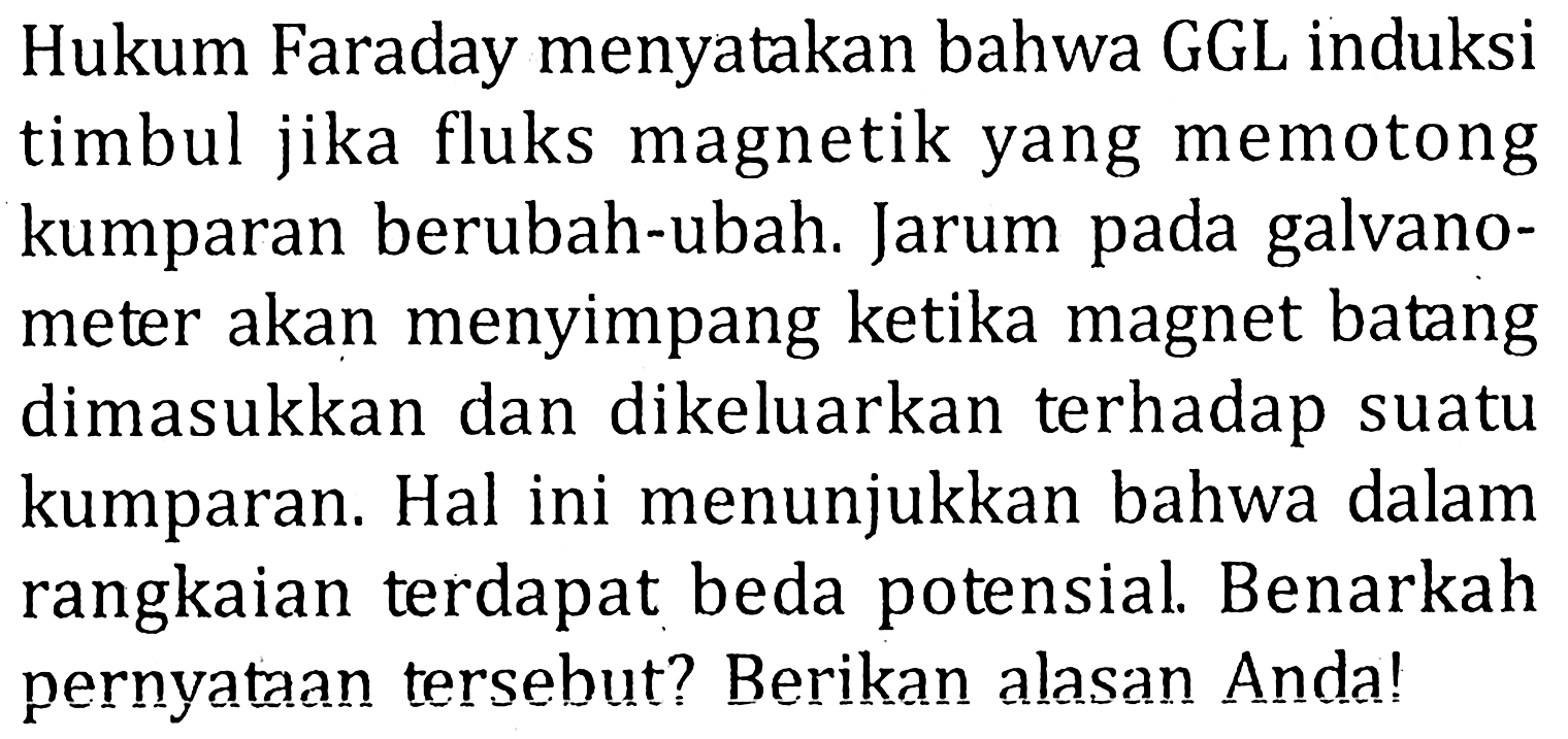 Hukum Faraday menyatakan bahwa GGL induksi timbul jika fluks magnetik yang memotong kumparan berubah-ubah. Jarum pada galvanometer akan menyimpang ketika magnet batang dimasukkan dan dikeluarkan terhadap suatu kumparan. Hal ini menunjukkan bahwa dalam rangkaian terdapat beda potensial. Benarkah pernyataan tersebut? Berikan alasan Anda!