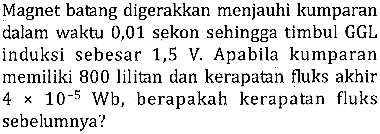 Magnet batang digerakkan menjauhi kumparan dalam waktu 0,01 sekon sehingga timbul GGL induksi sebesar 1,5 V. Apabila kumparan memiliki 800 lilitan dan kerapatan fluks akhir 4 x 10^-5 Wb , berapakah kerapatan fluks sebelumnya?