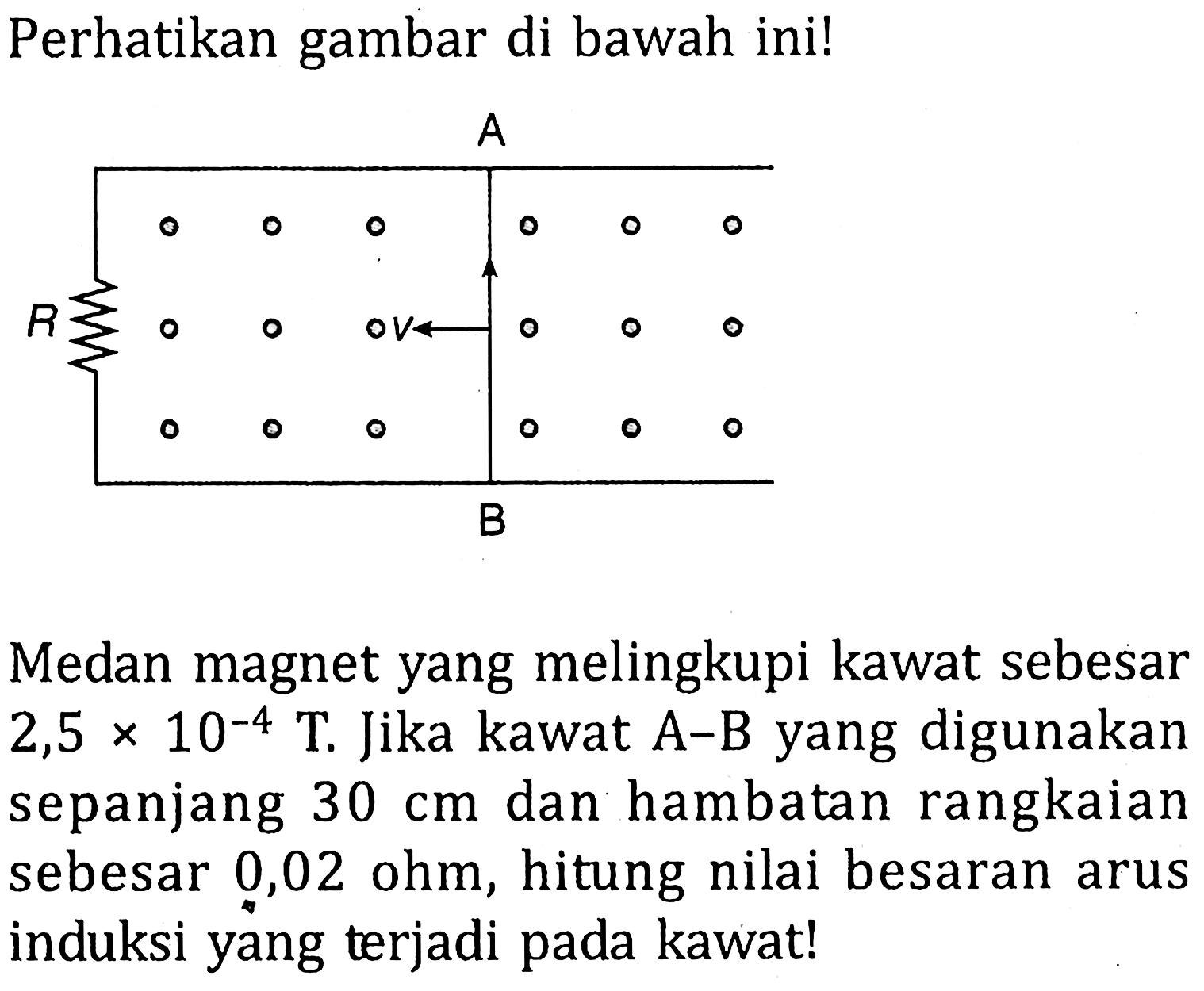 Perhatikan gambar di bawah ini! A B V RMedan magnet yang melingkupi kawat sebesar 2,5 x 10^-4 T. Jika kawat A-B yang digunakan sepanjang 30 cm dan hambatan rangkaian sebesar 0,02 ohm, hitung nilai besaran arus induksi yang terjadi pada kawat!