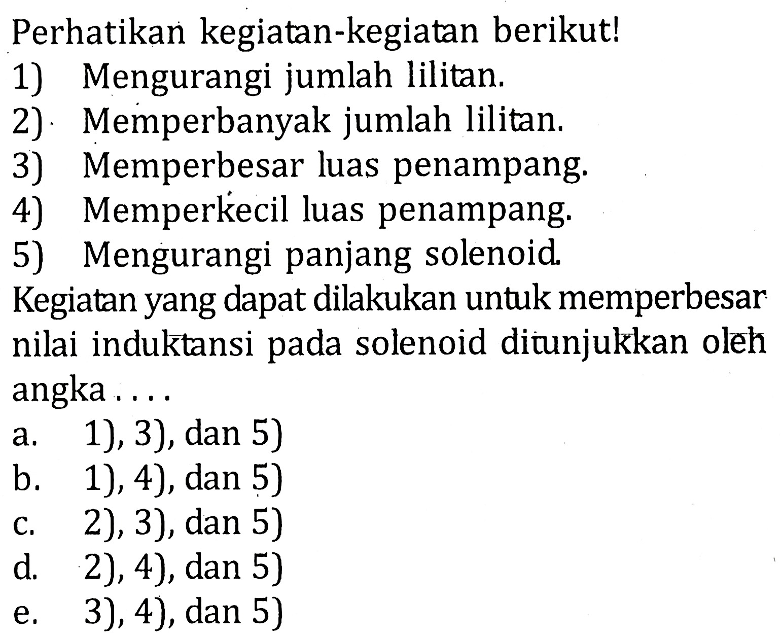 Perhatikan kegiatan-kegiatan berikut! 1) Mengurangi jumlah lilitan. 2) Memperbanyak jumlah lilitan. 3) Memperbesar luas penampang. 4) Memperkecil luas penampang. 5) Mengurangi panjang solenoid. Kegiatan yang dapat dilakukan untuk memperbesar nilai induktansi pada solenoid ditunjukkan oleh angka....