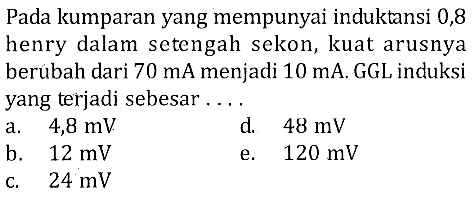 Pada kumparan yang mempunyai induktansi 0,8 henry dalam setengah sekon, kuat arusnya berubah dari 70 mA menjadi 10 mA. GGL induksi yang terjadi sebesar....