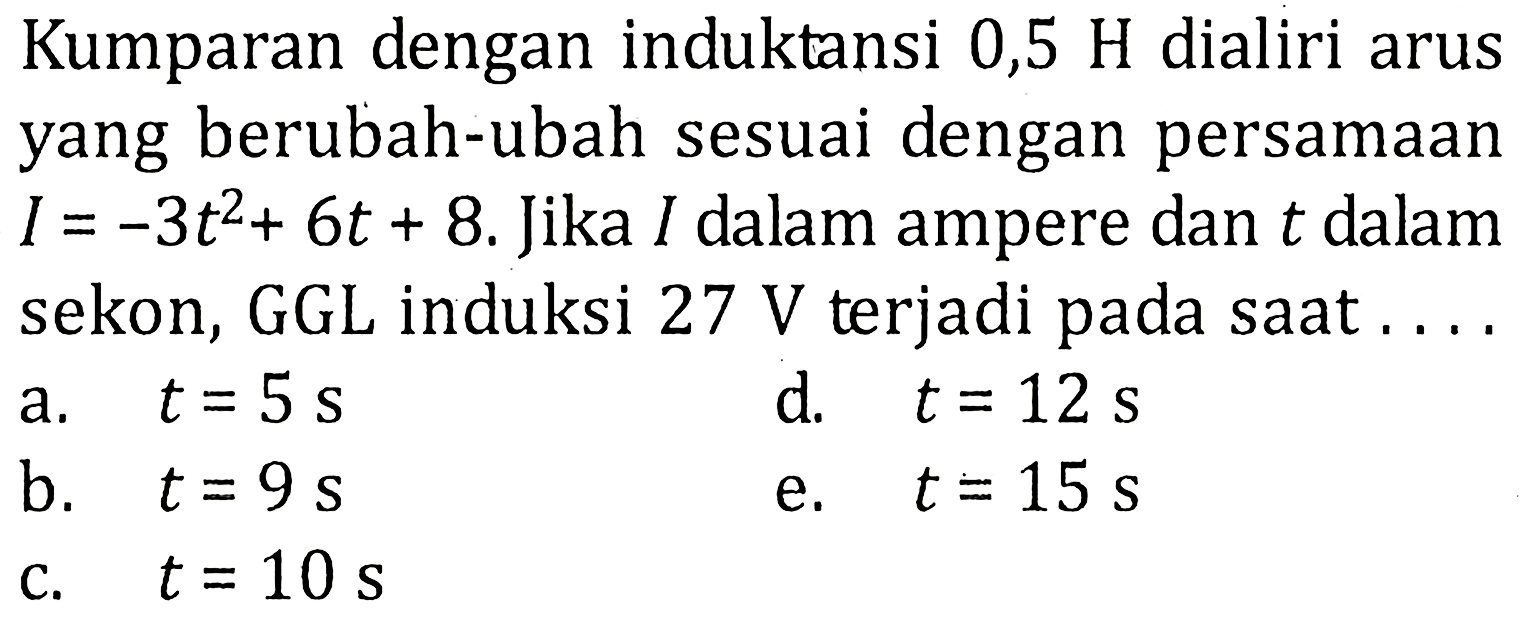Kumparan dengan induktansi 0,5 H dialiri arus yang berubah-ubah sesuai dengan persamaan I = -3t^2 + 6t + 8. Jika I dalam ampere dan t dalam sekon, GGL induksi 27 V terjadi pada saat .....