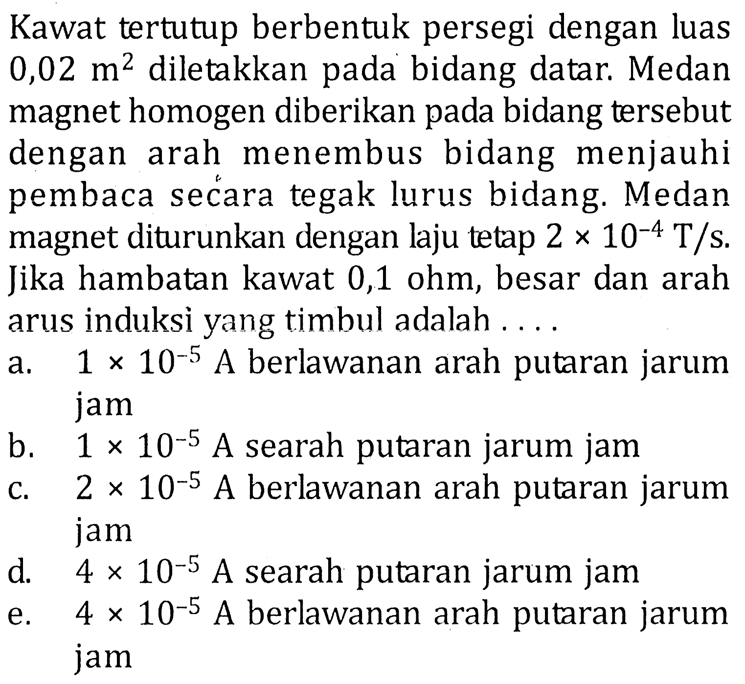 Kawat tertutup berbentuk persegi dengan luas 0,02 m^2 diletakkan pada bidang datar. Medanmagnet homogen diberikan pada bidang tersebutdengan arah menembus bidang menjauhipembaca secara tegak lurus bidang. Medanmagnet diturunkan dengan laju tetap 2 x 10^-4 T/s.Jika hambatan kawat 0,1 ohm, besar dan araharus induksi yang timbul adalah....