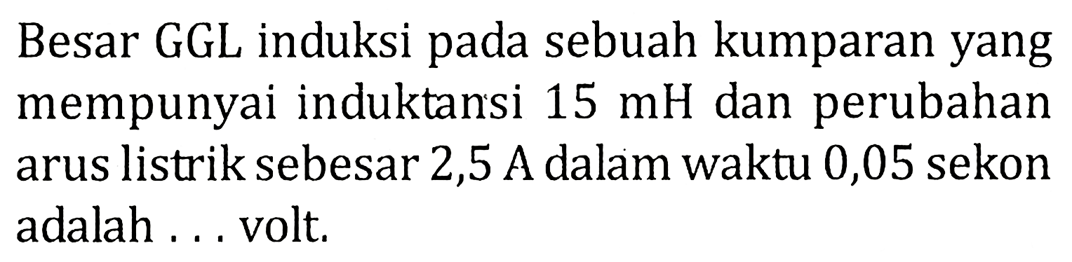 Besar GGL induksi pada sebuah kumparan yang mempunyai induktansi 15 mH dan perubahan arus listrik sebesar 2,5 A dalam waktu 0,05 sekon adalah ... volt.