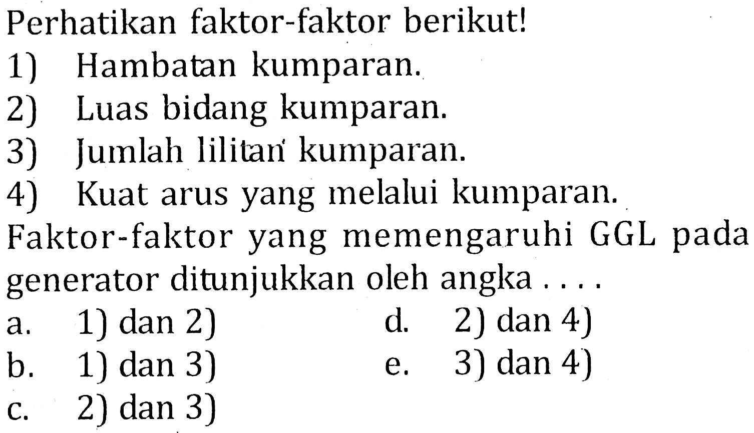 Perhatikan faktor-faktor berikut! 1) Hambatan kumparan. 2) Luas bidang kumparan. 3) Jumlah lilitan kumparan. 4) Kuat arus yang melalui kumparan. Faktor-faktor yang memengaruhi GGL pada generator ditunjukkan oleh angka . . . .