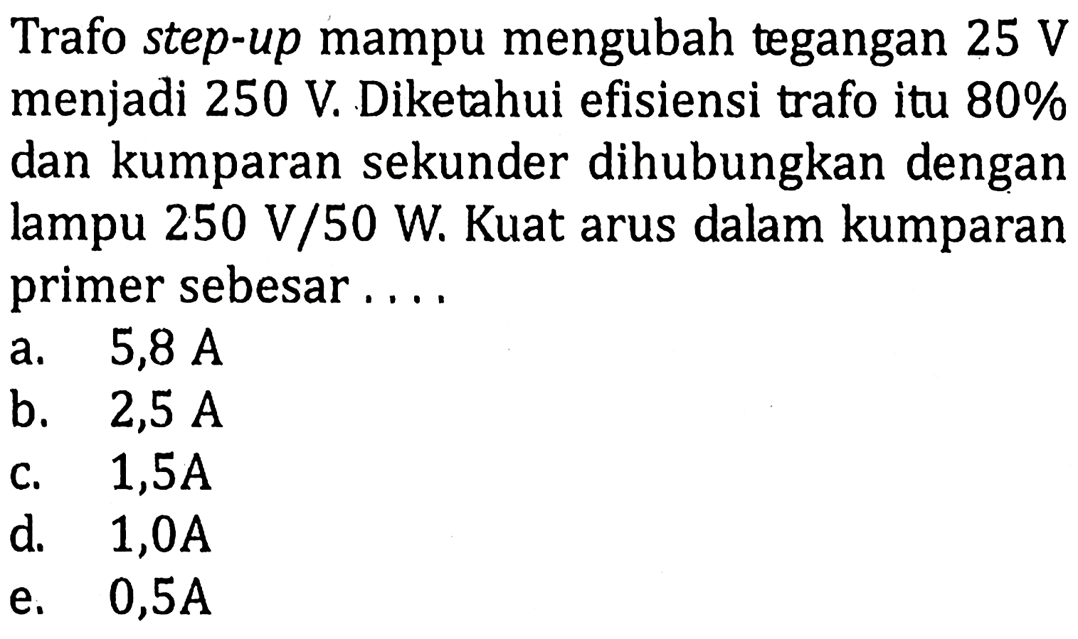 Trafo step-up mampu mengubah tegangan 25 V menjadi 250 V. Diketahui efisiensi trafo itu 80% dan kumparan sekunder dihubungkan dengan lampu 250 V/50 W. Kuat arus dalam kumparan primer sebesar ....