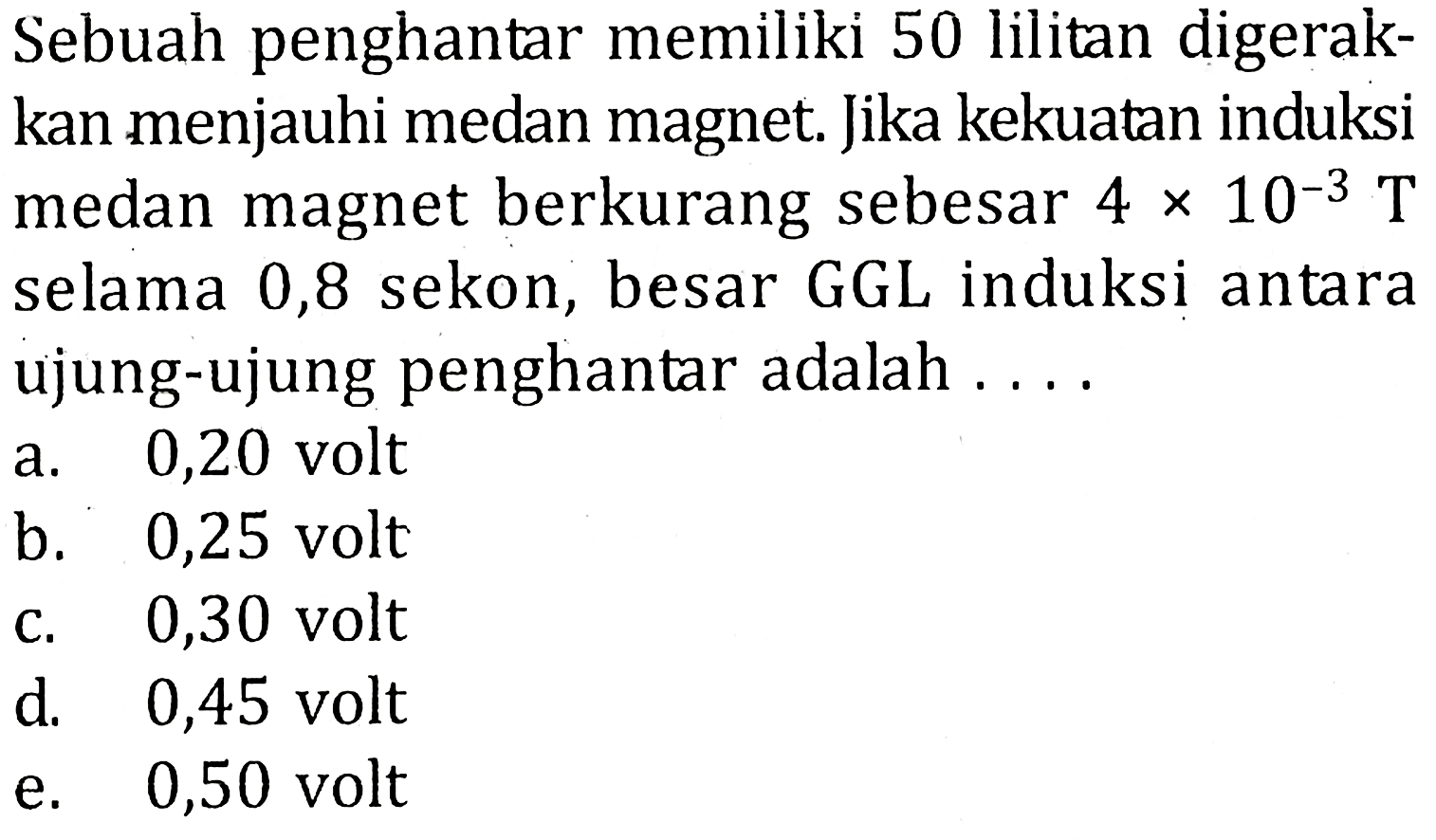 Sebuah penghantar memiliki 50 lilitan digerakkan menjauhi medan magnet. Jika kekuatan induksi medan magnet berkurang sebesar 4 x 10^(-3) T selama 0,8 sekon, besar GGL induksi antara ujung-ujung penghantar adalah ....