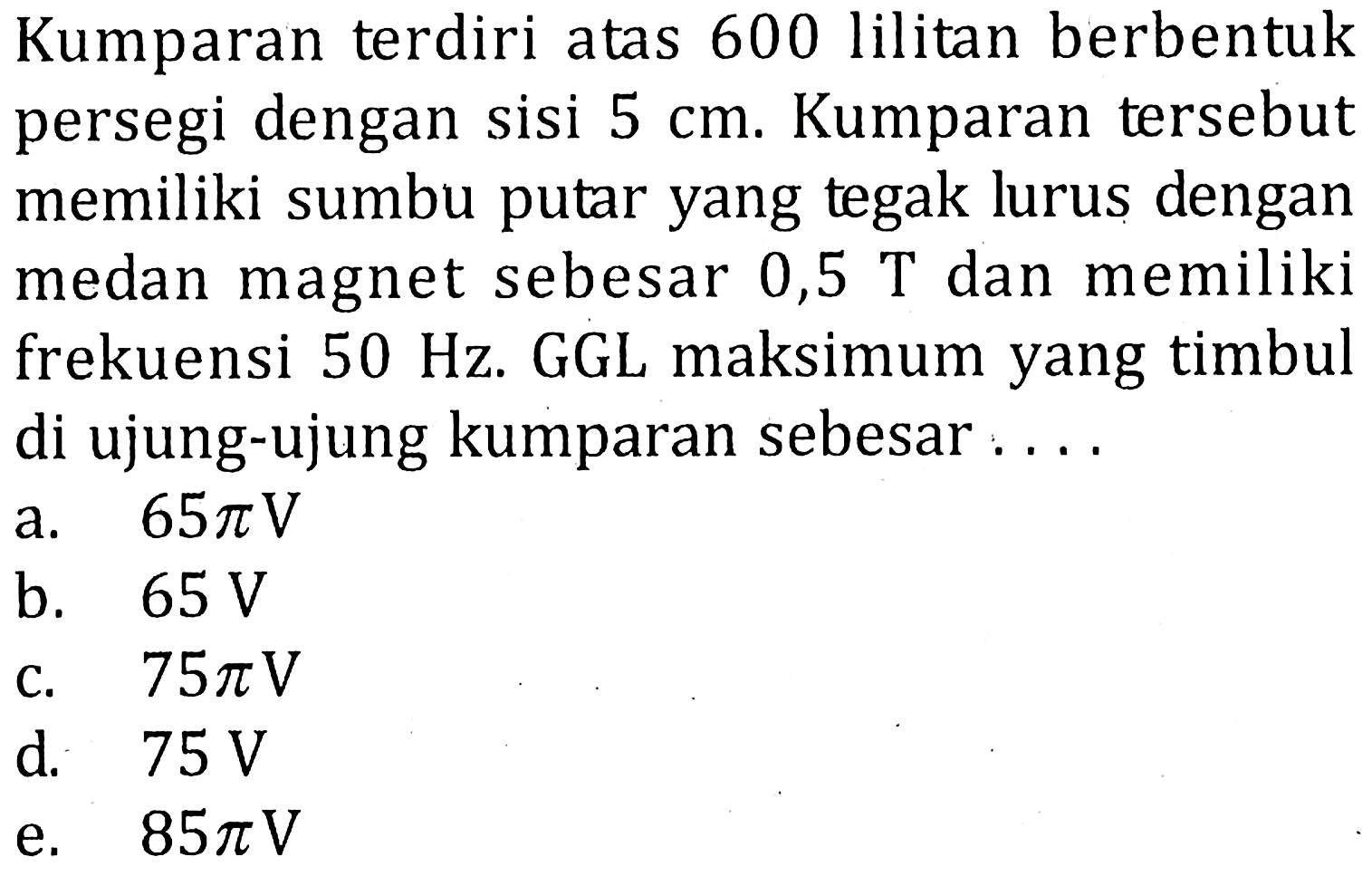 Kumparan terdiri atas 600 lilitan berbentuk persegi dengan sisi 5 cm. Kumparan tersebut memiliki sumbu putar yang tegak lurus dengan medan magnet sebesar 0,5 T dan memiliki frekuensi 50 Hz. GGL maksimum yang timbul di ujung-ujung kumparan sebesar ....