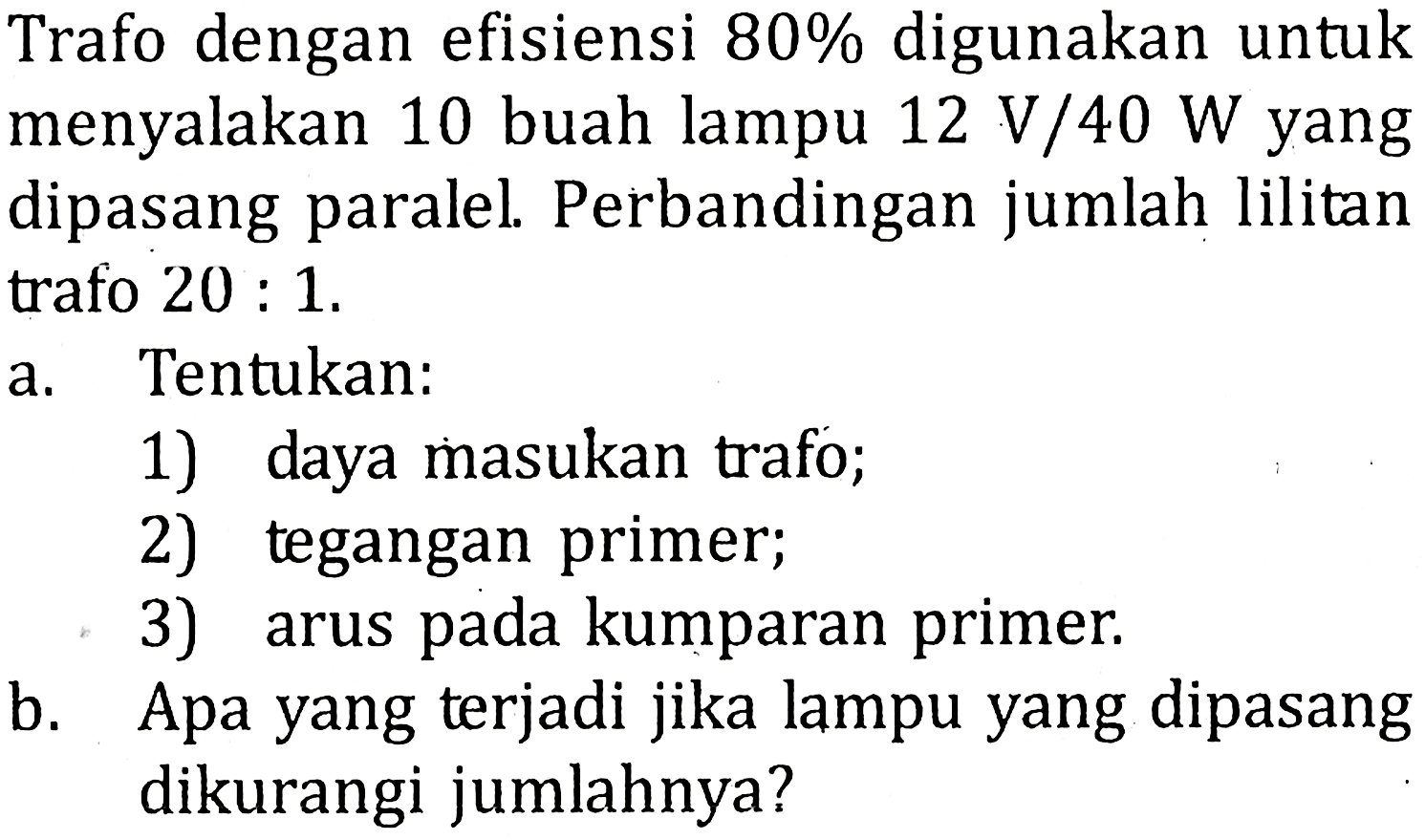 Trafo dengan efisiensi 80% digunakan untuk menyalakan 10 buah lampu 12 V/40 W yang dipasang paralel. Perbandingan jumlah lilitan trafo 20 : 1. a. Tentukan: 1) daya masukan trafo; 2) tegangan primer; 3) arus pada kumparan primer. b. Apa yang terjadi jika lampu yang dipasang dikurangi jumlahnya?