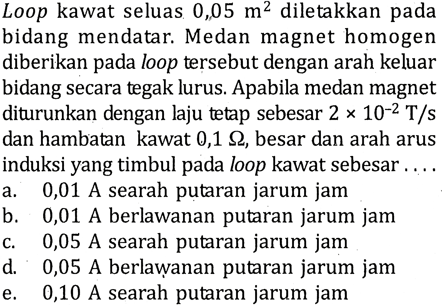 Loop kawat seluas 0,05 m^2 diletakkan pada bidang mendatar. Medan magnet homogen diberikan pada loop tersebut dengan arah keluar bidang secara tegak lurus. Apabila medan magnet diturunkan dengan laju tetap sebesar 2 x 10^(-2) T/s dan hambatan kawat 0,1 ohm, besar dan arah arus induksi yang timbul pada loop kawat sebesar ....