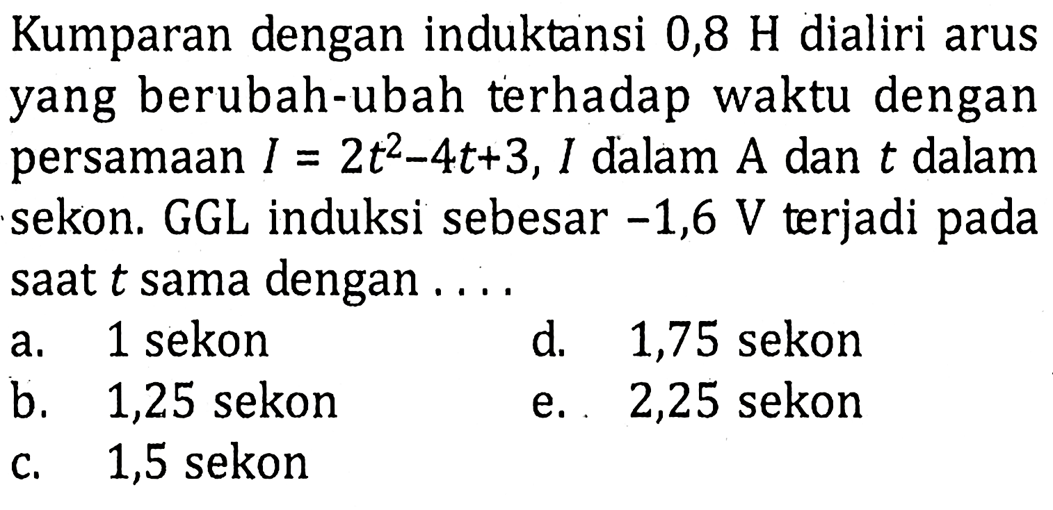 Kumparan dengan induktansi 0,8 H dialiri arus yang berubah-ubah terhadap waktu dengan persamaan I = 2t^2 - 4t + 3, I dalam A dan t dalam sekon. GGL induksi sebesar -1,6 V terjadi pada saat t sama dengan ....