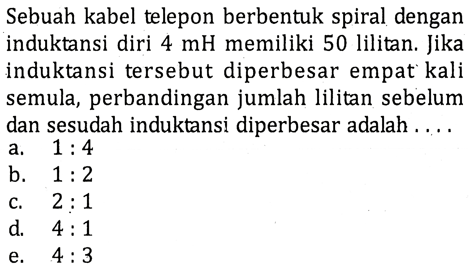 Sebuah kabel telepon berbentuk spiral dengan induktansi diri 4 mH memiliki 50 lilitan. Jika induktansi tersebut diperbesar empat kali semula, perbandingan jumlah lilitan sebelum dan sesudah induktansi diperbesar adalah ....