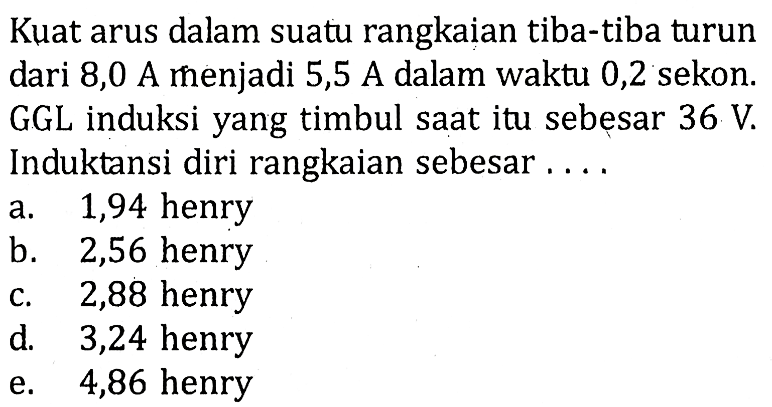 Kuat arus dalam suatu rangkaian tiba-tiba turun dari 8,0 A menjadi 5,5 A dalam waktu 0,2 sekon. GGL induksi yang timbul saat itu sebesar 36 V. Induktansi diri rangkaian sebesar....