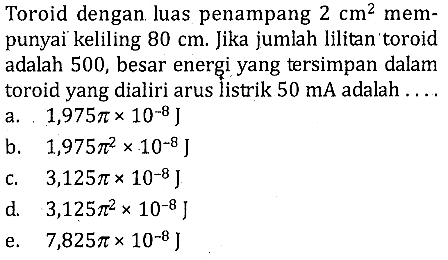 Toroid dengan luas penampang 2 cm^2 mempunyai keliling 80 cm. Jika jumlah lilitan toroid adalah 500, besar energi yang tersimpan dalam toroid yang dialiri arus iistrik 50 mA adalah ....