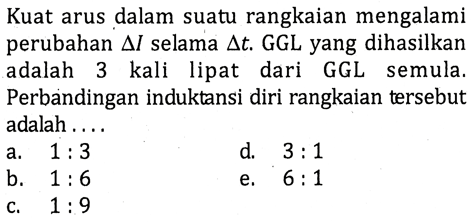 Kuat arus dalam suatu rangkaian mengalami perubahan delta l selama delta t. GGL yang dihasilkan adalah 3 kali lipat dari GGL semula. Perbandingan induktansi diri rangkaian tersebut adalah ...