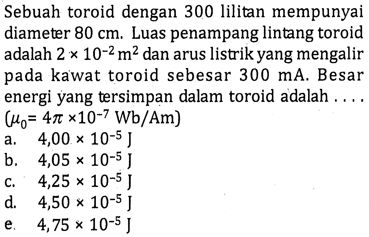 Sebuah toroid dengan 300 lilitan mempunyaidiameter 80 cm. Luas penampang lintang toroidadalah 2 x 10^-2 m^2 dan arus listrik yang mengalirpada kawat toroid sebesar 300 mA. Besarenergi yang tersimpan dalam toroid adalah....(mu0=4 pi x 10^-7 Wb/Am.)