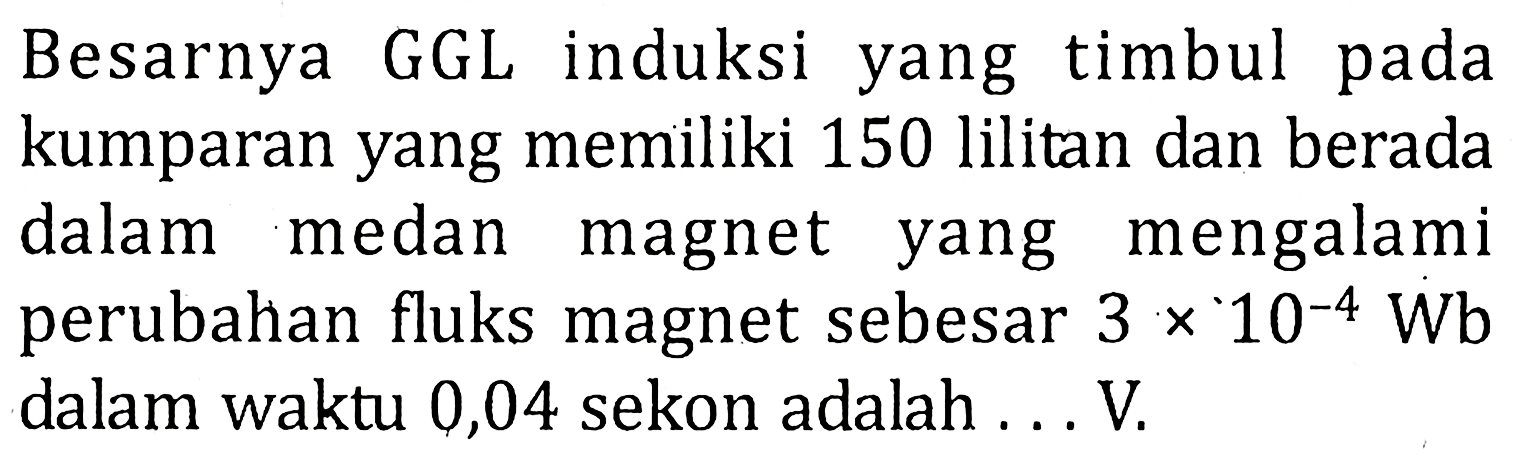 Besarnya GGL induksi yang timbul pada kumparan yang memiliki 150 lilitan dan berada dalam medan magnet yang mengalami perubahan fluks magnet sebesar 3 x 10^-4 Wb dalam waktu 0,04 sekon adalah...V.