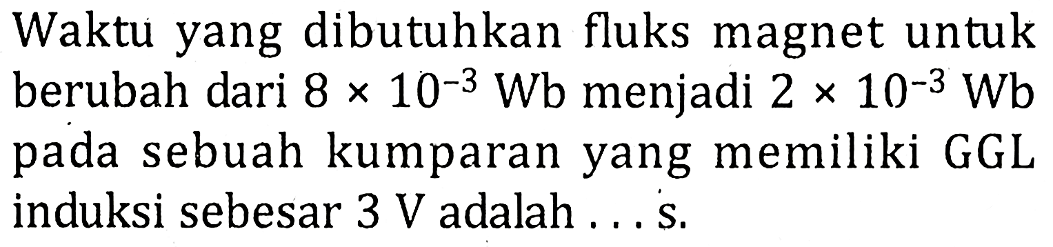 Waktu yang dibutuhkan fluks magnet untuk berubah dari 8 x 10^-3 Wb menjadi 2 x 10^-3 Wb pada sebuah kumparan yang memiliki GGL induksi sebesar 3 V adalah...s.