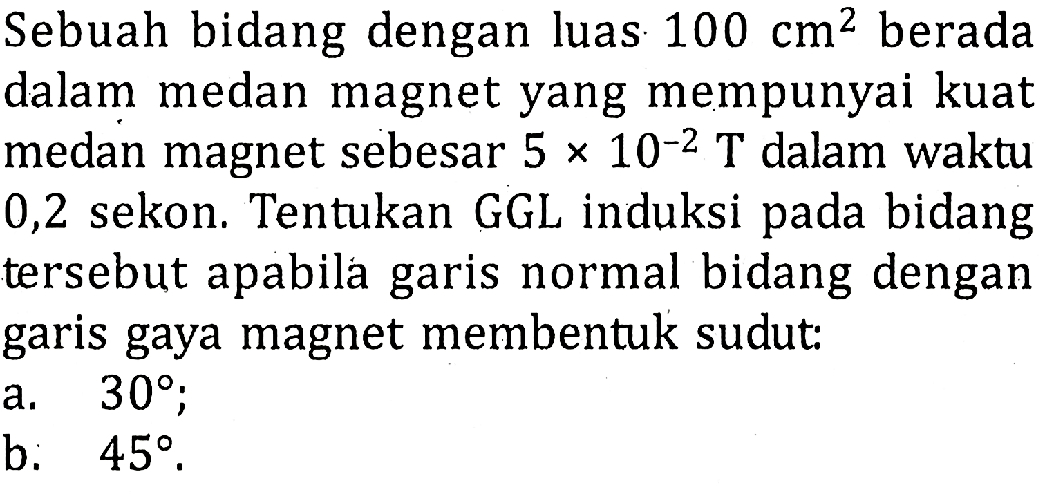 Sebuah bidang dengan luas 100 cm^2 berada dalam medan magnet yang mempunyai kuat medan magnet sebesar 5 x 10^-2 T dalam waktu 0,2 sekon. Tentukan GGL induksi pada bidang tersebut apabila garis normal bidang dengan garis gaya magnet membentuk sudut:a. 30b. 45