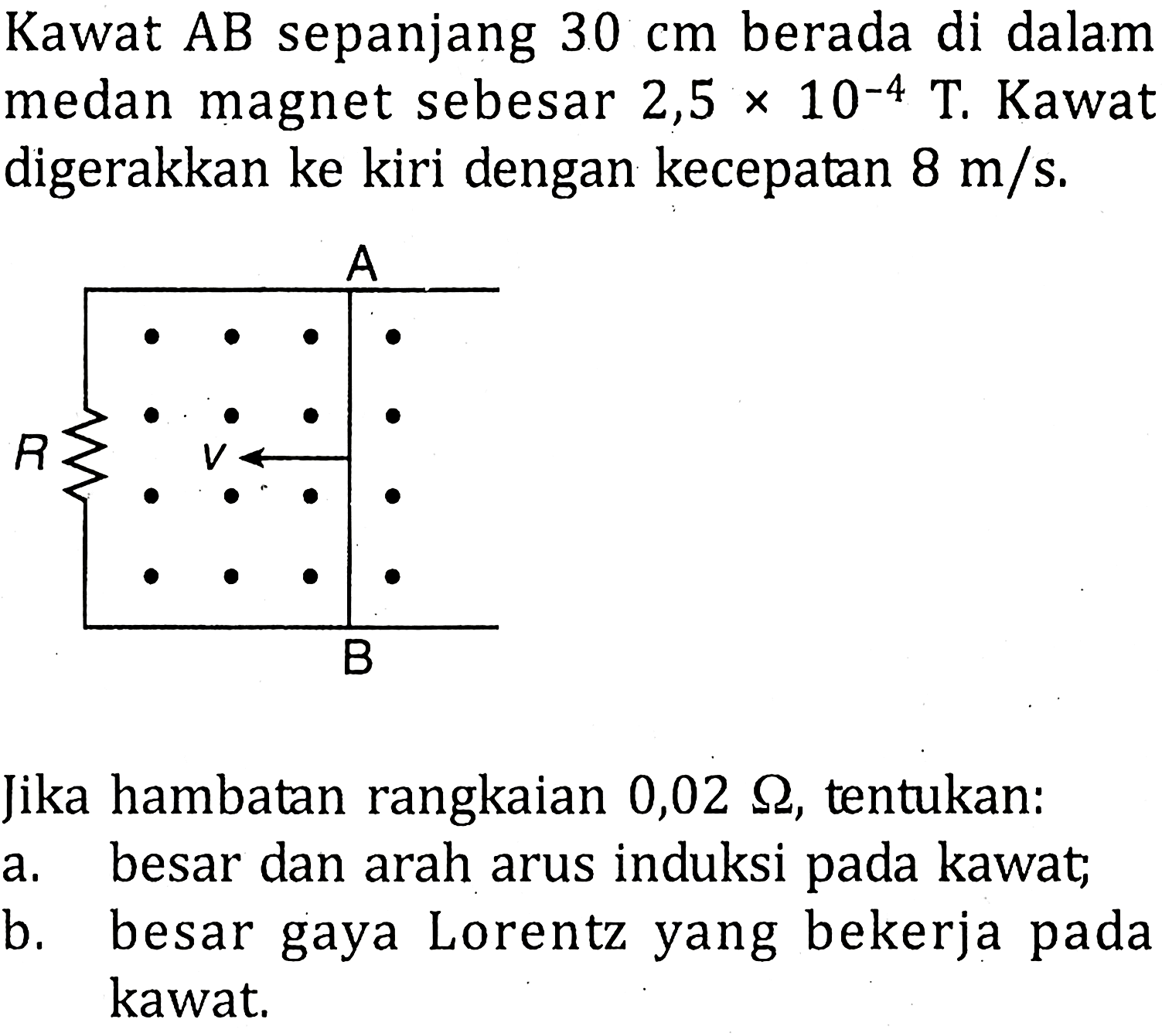 Kawat AB sepanjang 30 cm berada di dalam medan magnet sebesar 2,5 x 10^-4 T. Kawat digerakkan ke kiri dengan kecepatan 8 m/s.Jika hambatan rangkaian 0,02 ohm, tentukan:a. besar dan arah arus induksi pada kawat;b. besar gaya Lorentz yang bekerja pada kawat.