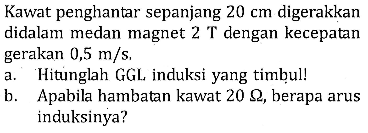 Kawat penghantar sepanjang 20 cm digerakkan didalam medan magnet 2 T dengan kecepatan gerakan 0,5 m/s. a. Hitunglah GGL induksi yang timbul! b. Apabila hambatan kawat 20 Ohm, berapa arus induksinya?