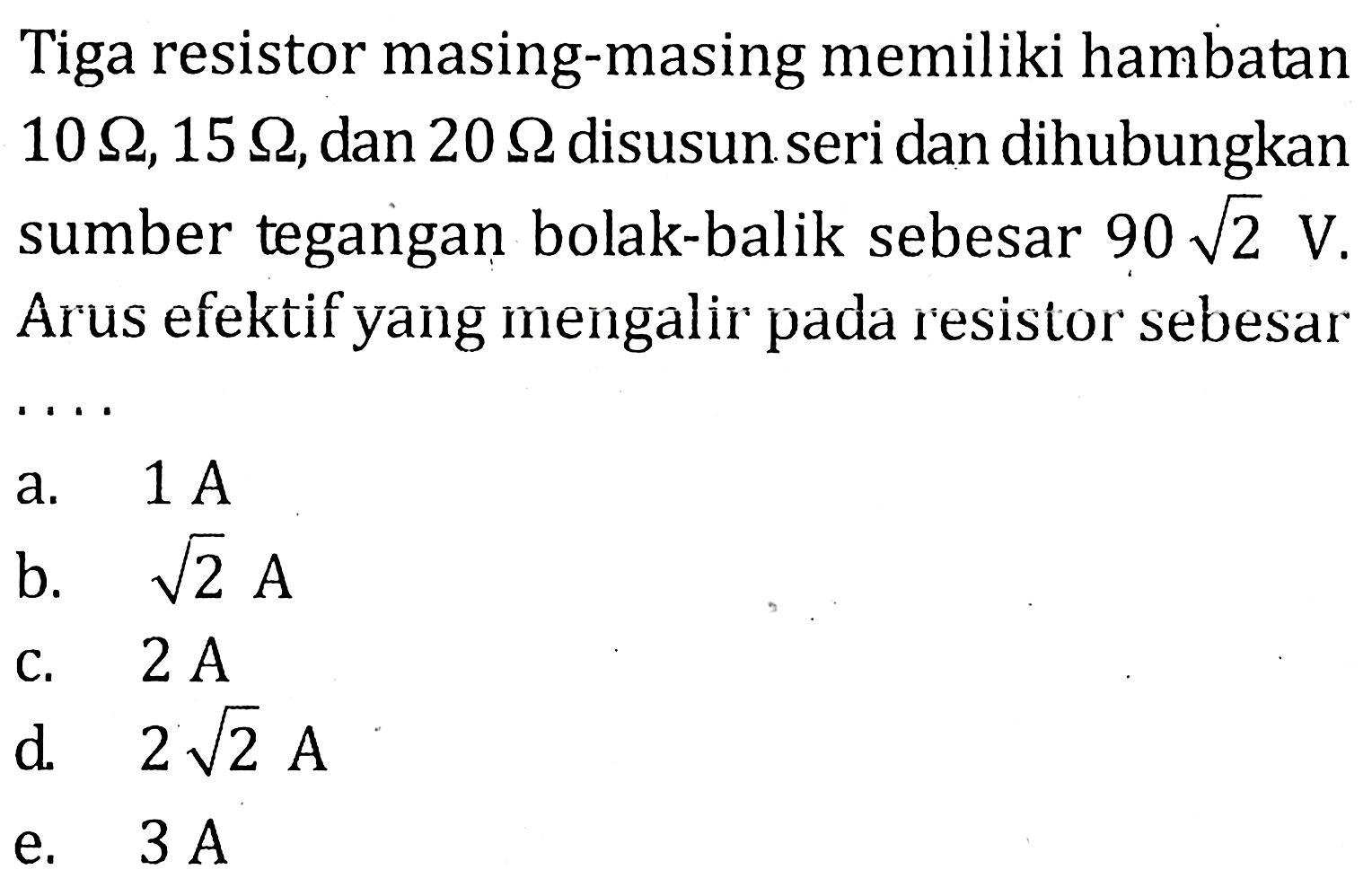 Tiga resistor masing-masing memiliki hambatan 10 ohm,15 ohm, dan 20 ohm disusun seri dan dihubungkan sumber tegangan bolak-balik sebesar 90 akar(2) V. Arus efektif yang mengalir pada resistor sebesar . . . .