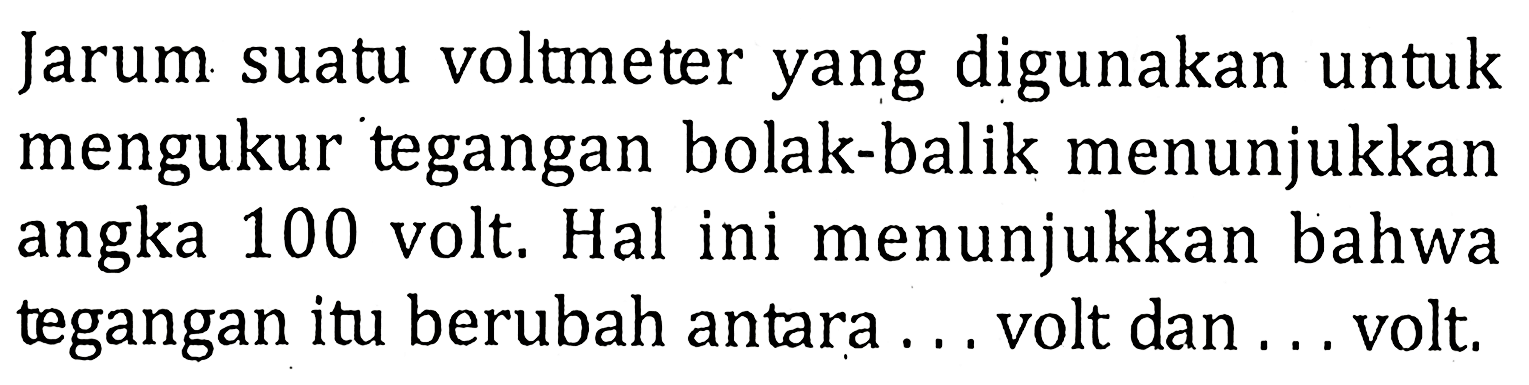 Jarum suatu voltmeter yang digunakan untuk mengukur tegangan bolak-balik menunjukkan angka 100 volt. Hal ini menunjukkan bahwa tegangan itu berubah antara ... volt dan ... volt.