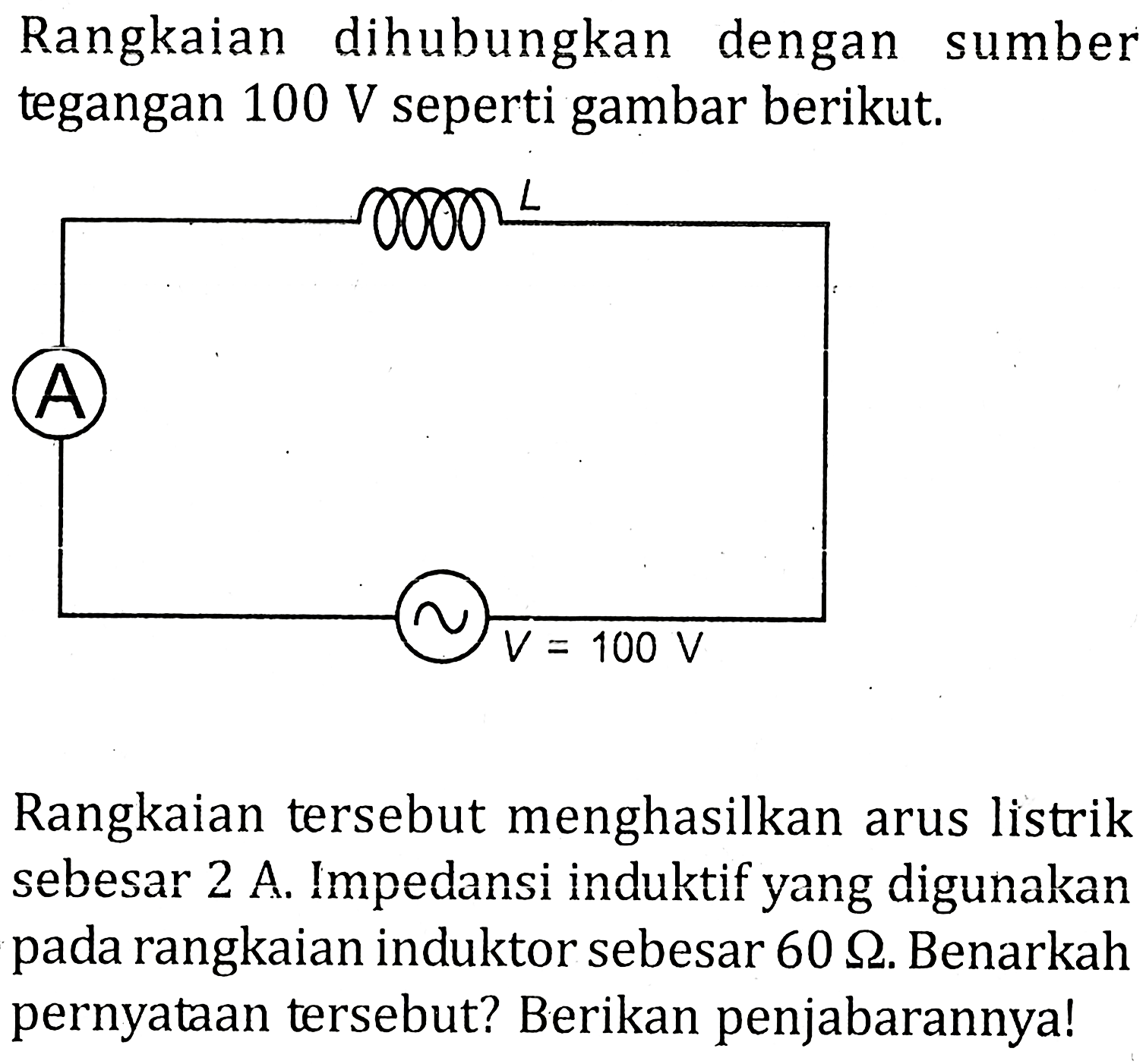 Rangkaian dihubungkan dengan sumber tegangan 100 V seperti gambar berikut. =L A S V = 100 V Rangkaian tersebut menghasilkan arus listrik sebesar 2 A. Impedansi induktif yang digunakan pada rangkaian induktor sebesar 60 ohm. Benarkah pernyataan tersebut? Berikan penjabarannya!