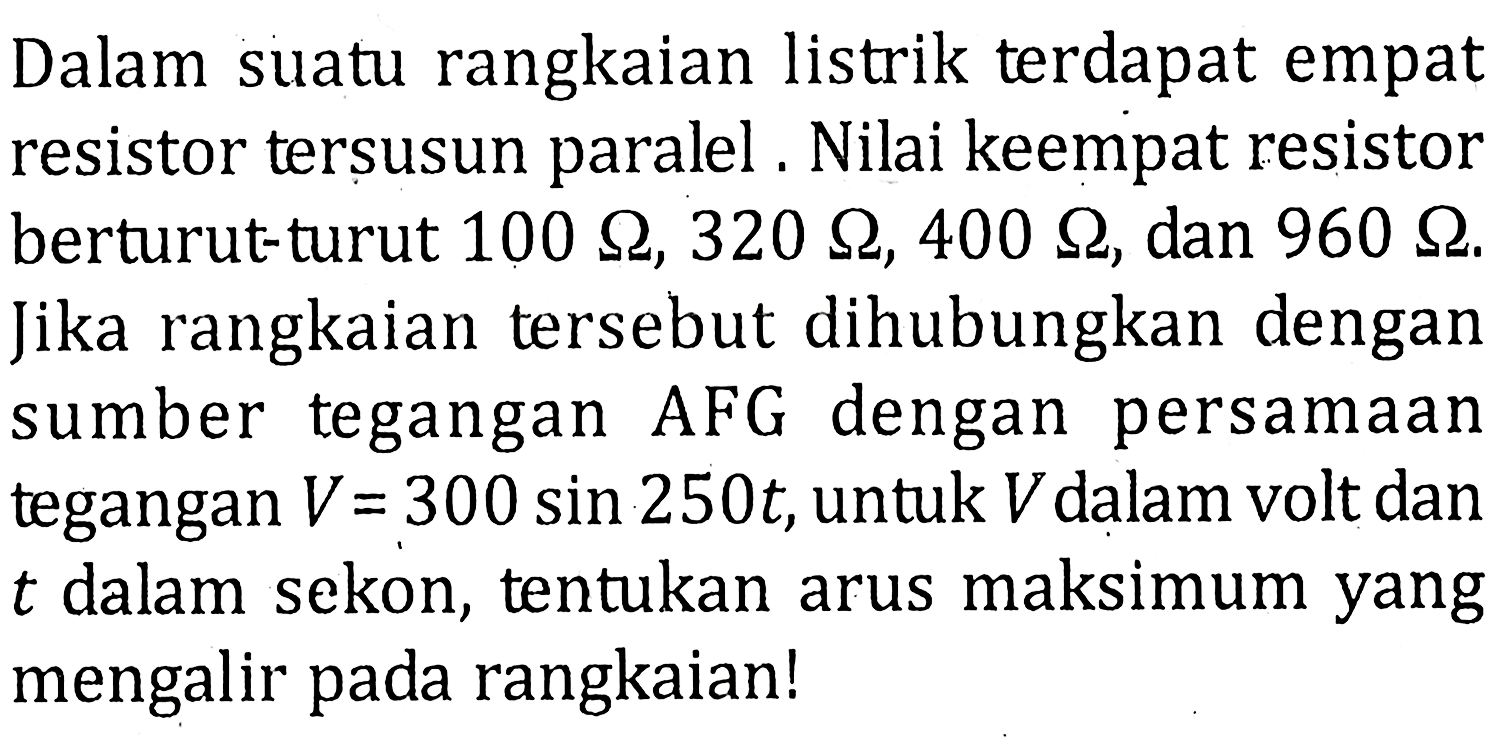 Dalam suatu rangkaian listrik terdapat empat resistor tersusun paralel. Nilai keempat resistor berturut-turut 100 ohm, 320 ohm, 400 ohm, dan 960 ohm. Jika rangkaian tersebut dihubungkan dengan sumber tegangan AFG dengan persamaan tegangan V=300 sin 250 t, untuk V dalam volt dan t dalam sekon, tentukan arus maksimum yang mengalir pada rangkaian!