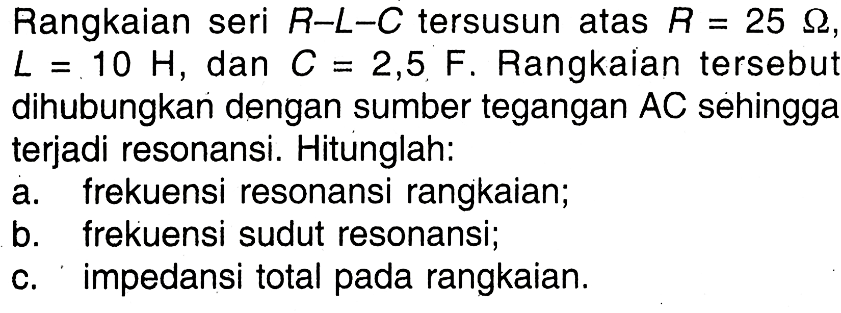 Rangkaian seri R-L-C tersusun atas R = 25 ohm L =10 H, dan C = 2,5, F. Rangkaian tersebut dihubungkan dengan sumber tegangan AC sehingga terjadi resonansi. Hitunglah: a. frekuensi resonansi rangkaian; b. frekuensi sudut resonansi. c. impedansi total pada rangkaian.