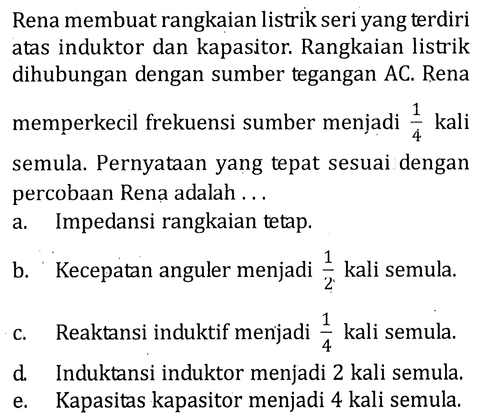 Rena membuat rangkaian listrik seri yang terdiri atas induktor dan kapasitor: Rangkaian listrik dihubungan dengan sumber tegangan AC. Rena memperkecil frekuensi sumber menjadi kali 1/4 semula. Pernyataan yang tepat sesuai dengan percobaan Rena adalah