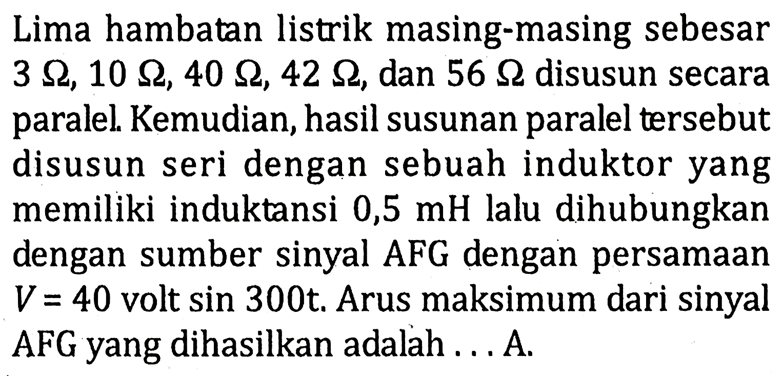 Lima hambatan listrik masing-masing sebesar 3 ohm, 10 ohm, 40 ohm, 42 ohm, dan 56 ohm disusun secara paralel. Kemudian, hasil susunan paralel tersebut disusun seri dengan sebuah induktor yang memiliki induktansi 0,5 mH lalu dihubungkan dengan sumber sinyal AFG dengan persamaan V=40 volt sin 300 t. Arus maksimum dari sinyal AFG yang dihasilkan adalah... A.