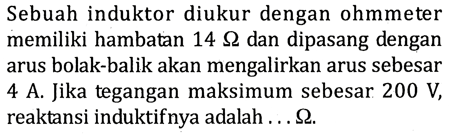 Sebuah induktor diukur dengan ohmmeter memiliki hambatan 14 ohm dan dipasang dengan arus bolak-balik akan mengalirkan arus sebesar 4 A. Jika tegangan maksimum sebesar 200 V, reaktansi induktifnya adalah... ohm.