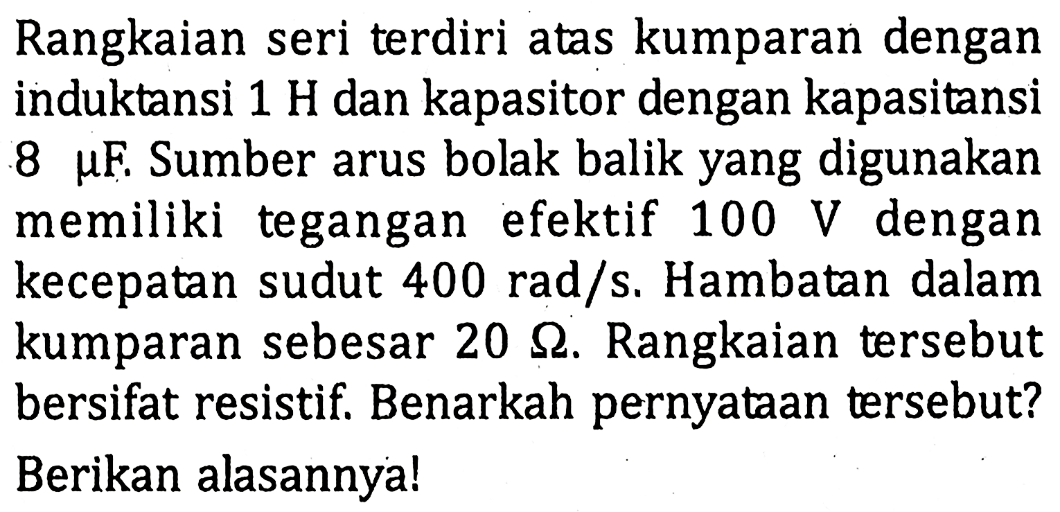 Rangkaian seri terdiri atas kumparan dengan induktansi 1 H dan kapasitor dengan kapasitansi 8 mu F. Sumber arus bolak balik yang digunakan memiliki tegangan efektif 100 V dengan kecepatan sudut 400 rad/s, Hambatan dalam kumparan sebesar 20 ohm. Rangkaian tersebut bersifat resistif, Benarkah pernyataan tersebut? Berikan alasannyal