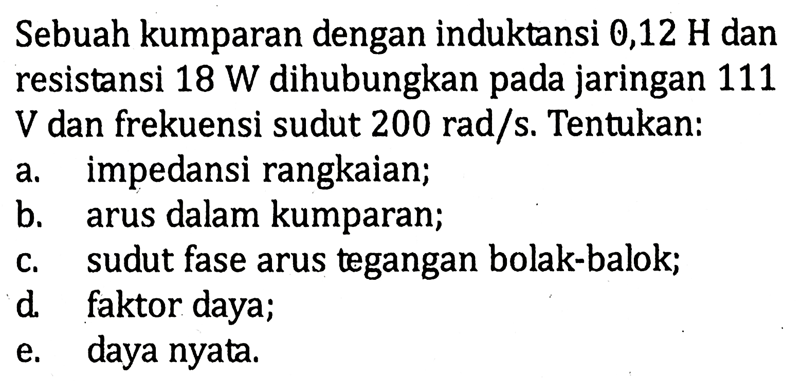 Sebuah kumparan dengan induktansi 0,12 H dan resistandi 18 W dihubungkan pada jaringan 111 V dan frekuensi sudut 200 rad/s. Tentukan: a. impendansi rangkaian; b. arus dalam kumparan; c. sudut fase arus tegangan bolak-balok; d. faktor daya; e. daya nyata.