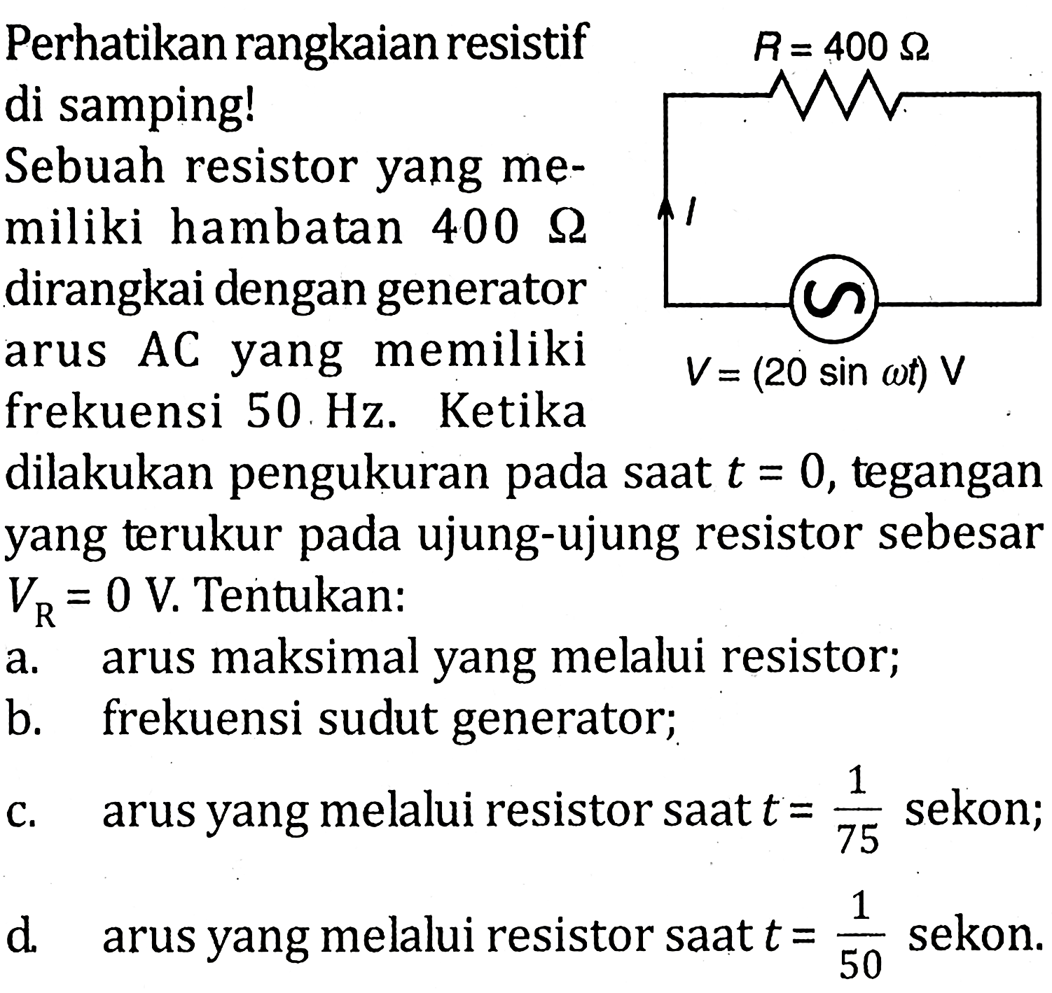 Perhatikan rangkaian resistif di samping! R=400 ohm V(20 sin omega t) VSebuah resistor yang memiliki hambatan 400 ohm dirangkai dengan generator arus AC yang memiliki frekuensi 50 Hz. Ketika dilakukan pengukuran pada saat t=0, tegangan yang terukur pada ujung-ujung resistor sebesar VR=0 V. Tentukan:a. arus maksimal yang melalui resistor;b. frekuensi sudut generator;c. arus yang melalui resistor saat t=1/75 sekon;d. arus yang melalui resistor saat t=1/50 sekon.