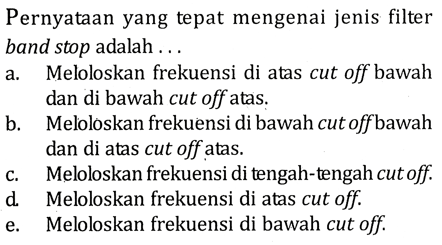 Pernyataan yang tepat mengenai jenis filter band stop adalah...a. Meloloskan frekuensi di atas cut off bawah dan di bawah cut off atas.b. Meloloskan frekuensi di bawah cut off bawah dan di atas cut off atas.c. Meloloskan frekuensi di tengah-tengah cut off.d. Meloloskan frekuensi di atas cut off.e. Meloloskan frekuensi di bawah cut off.