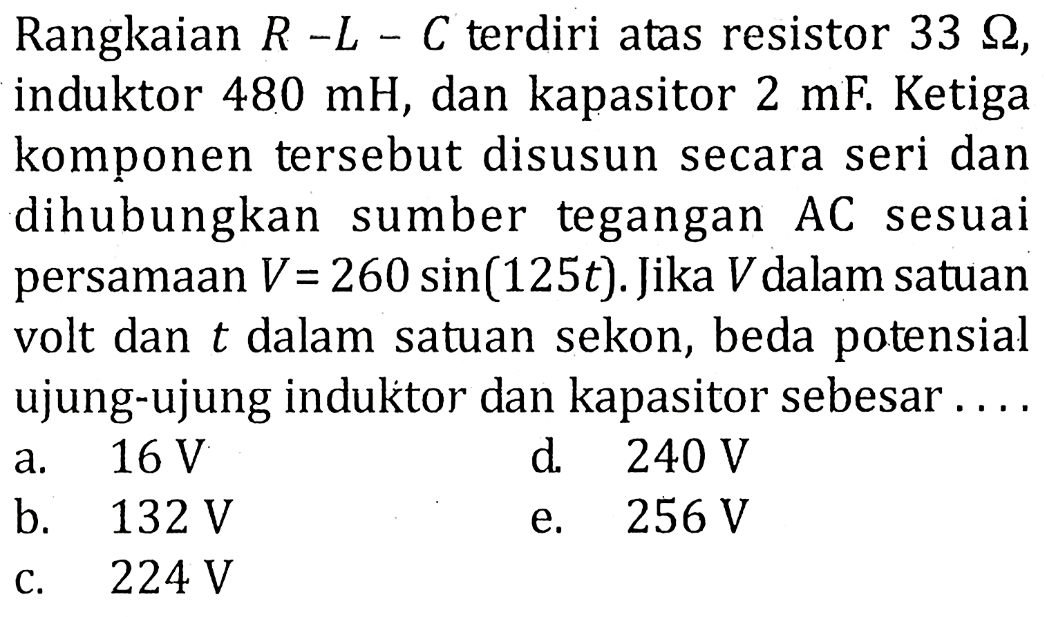 Rangkaian R - L - C terdiri atas resistor 33 ohm, induktor 480 mH, dan kapasitor 2 mF Ketiga komponen tersebut disusun secara seri dan dihubungkan sumber tegangan AC sesuai persamaan V= 260 sin(125t). Jika V dalam satuan volt dan t dalam satuan sekon, beda potensial ujung-ujung induktor dan kapasitor sebesar ...