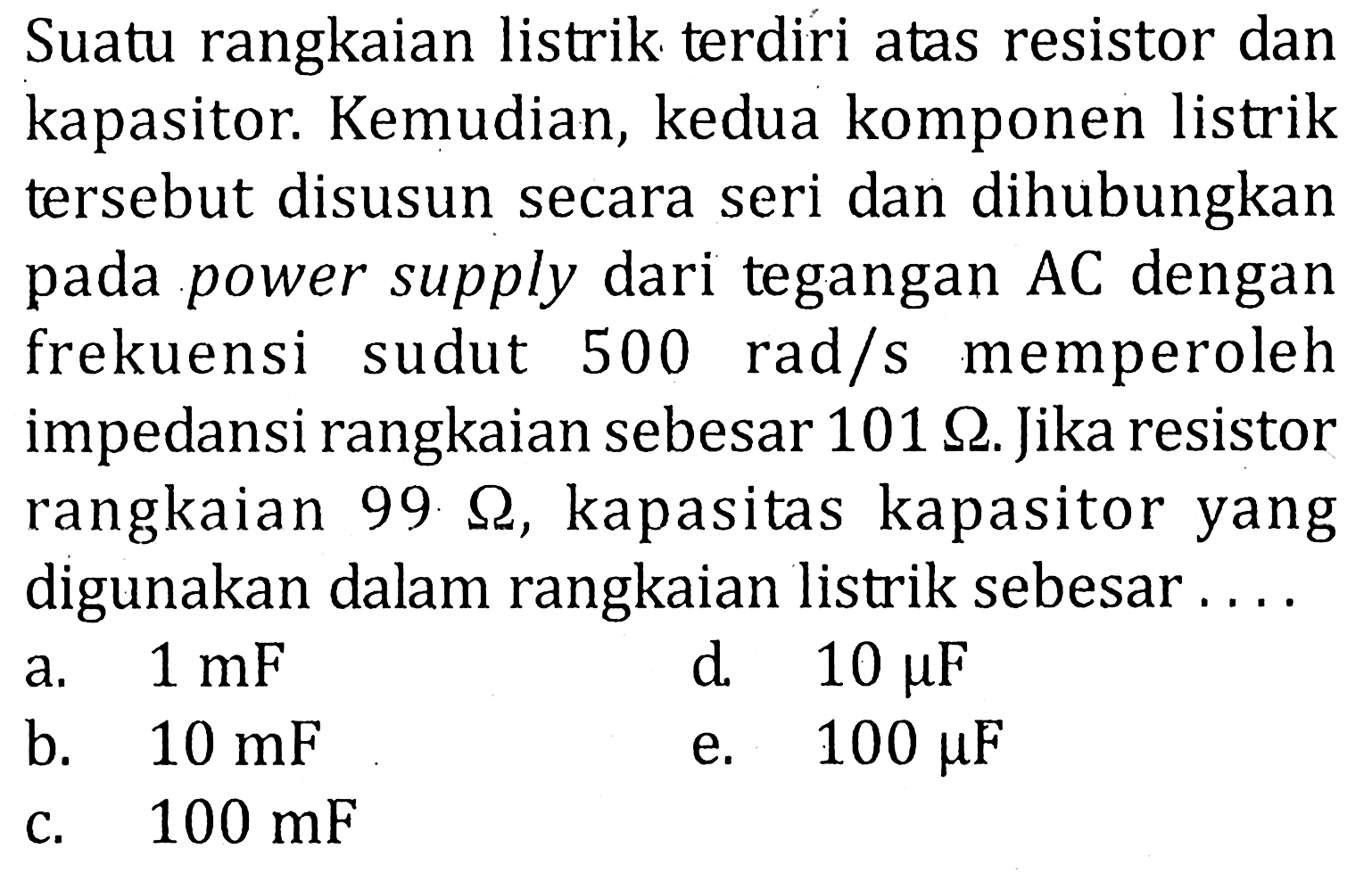 Suatu rangkaian listrik terdiri atas resistor dan kapasitor. Kemudian, kedua komponen listrik tersebut disusun secara seri dan dihubungkan pada power supply dari tegangan AC dengan frekuensi sudut 500 rad/s memperoleh impedansi rangkaian sebesar 101 ohm. Jika resistor rangkaian 99 ohm, kapasitas kapasitor yang digunakan dalam rangkaian listrik sebesar ...