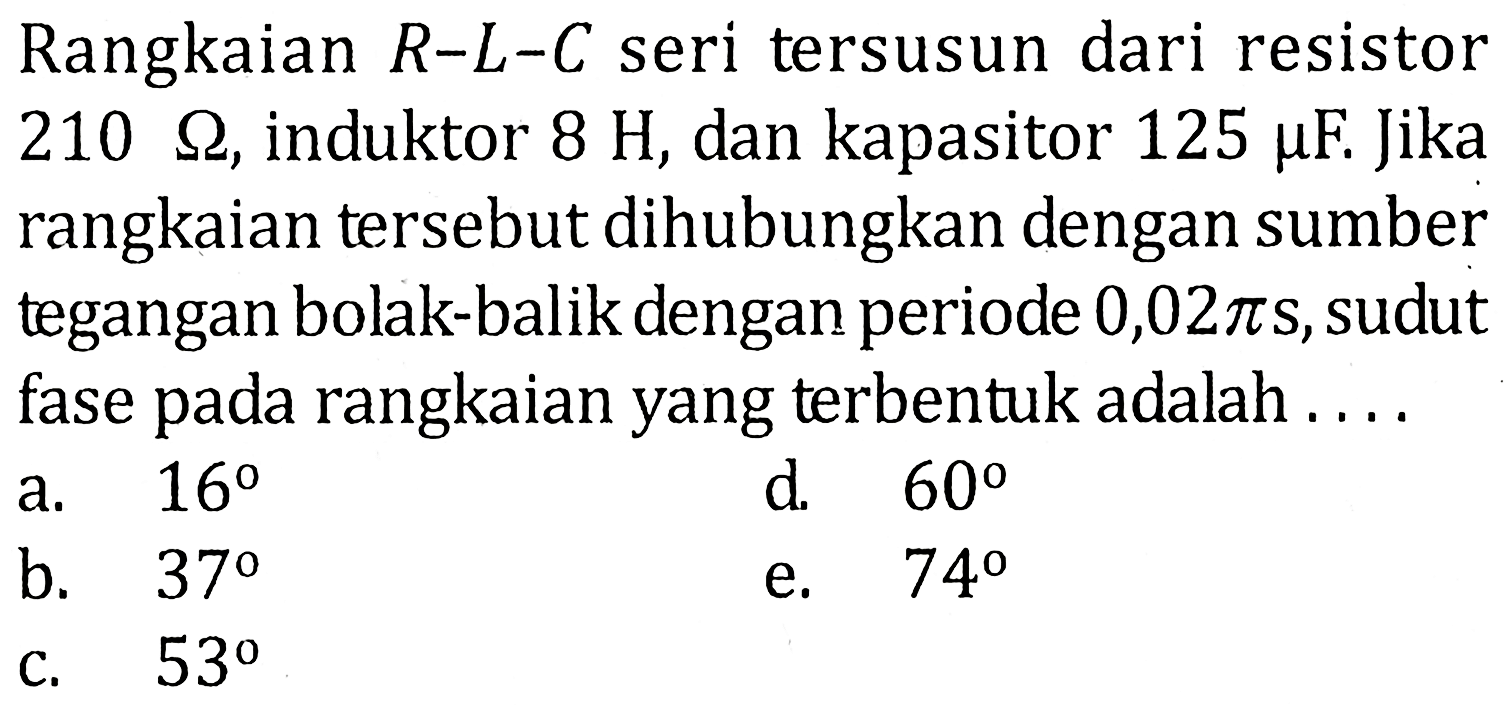 Rangkaian R-L-C seri tersusun dari resistor 210 ohm, induktor 8 H, dan kapasitor 125 mu F. Jika rangkaian tersebut dihubungkan dengan sumber tegangan bolak-balik dengan periode 0,02 pi s, sudut fase pada rangkaian yang terbentuk adalah....