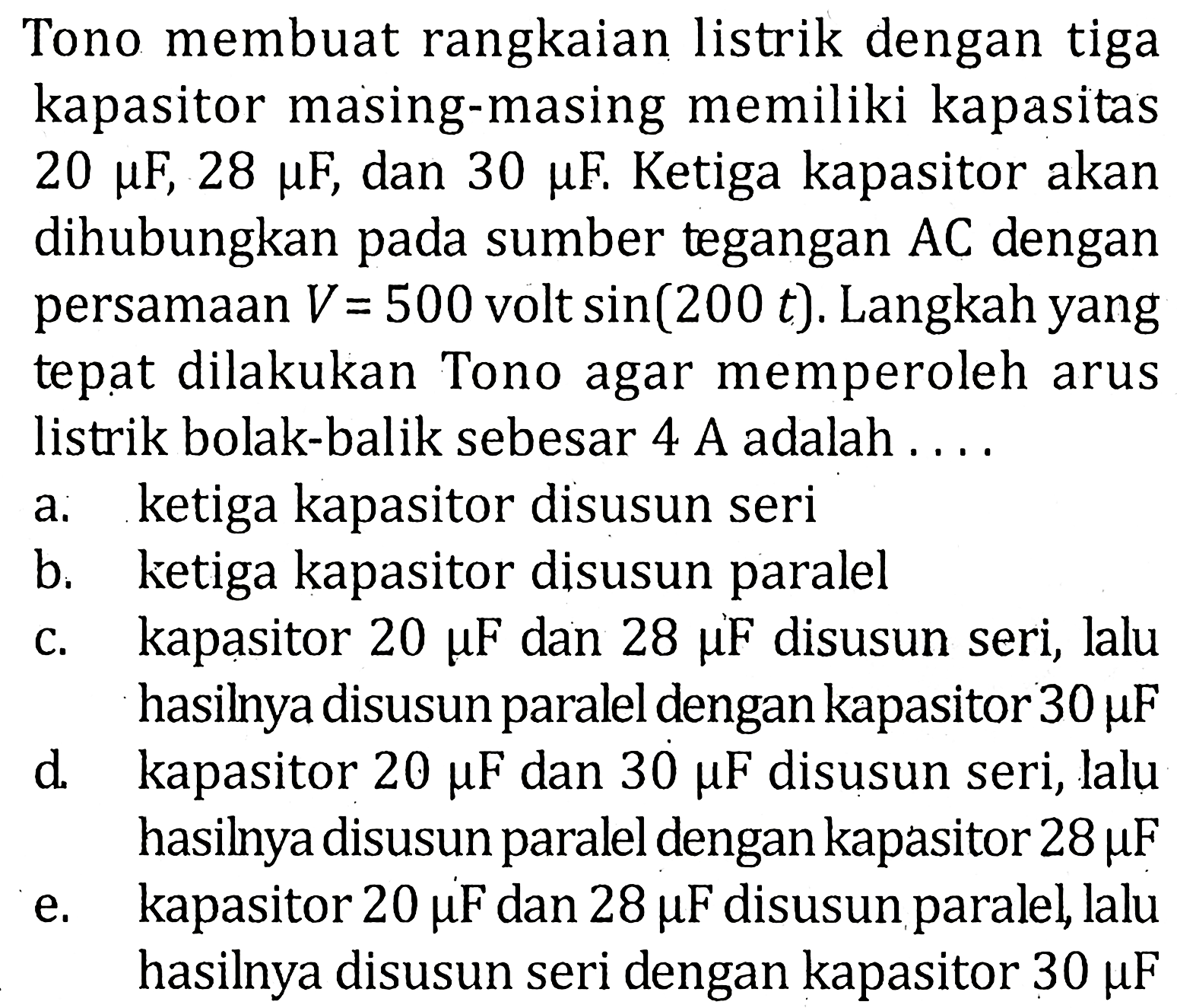 Tono membuat rangkaian listrik dengan tigakapasitor masing-masing memiliki kapasitas 20 mu F, 28 mu F, dan 30 mu F. Ketiga kapasitor akandihubungkan pada sumber tegangan AC denganpersamaan V=500 volt sin(200 t ). Langkah yangtepat dilakukan Tono agar memperoleh aruslistrik bolak-balik sebesar 4 A adalah....a. ketiga kapasitor disusun serib. ketiga kapasitor disusun paralelc. kapasitor 20 mu F dan 28 mu F disusun seri, lalud. hasilnya disusun paralel dengan kapasitor 30 mu F kapasitor 20 mu F dan 30 mu F disusun seri, laluhasilnya disusun paralel dengan kapasitor 28 mu F e. kapasitor 20 mu F dan 28 mu F disusun paralel, laluhasilnya disusun seri dengan kapasitor 30 mu F 