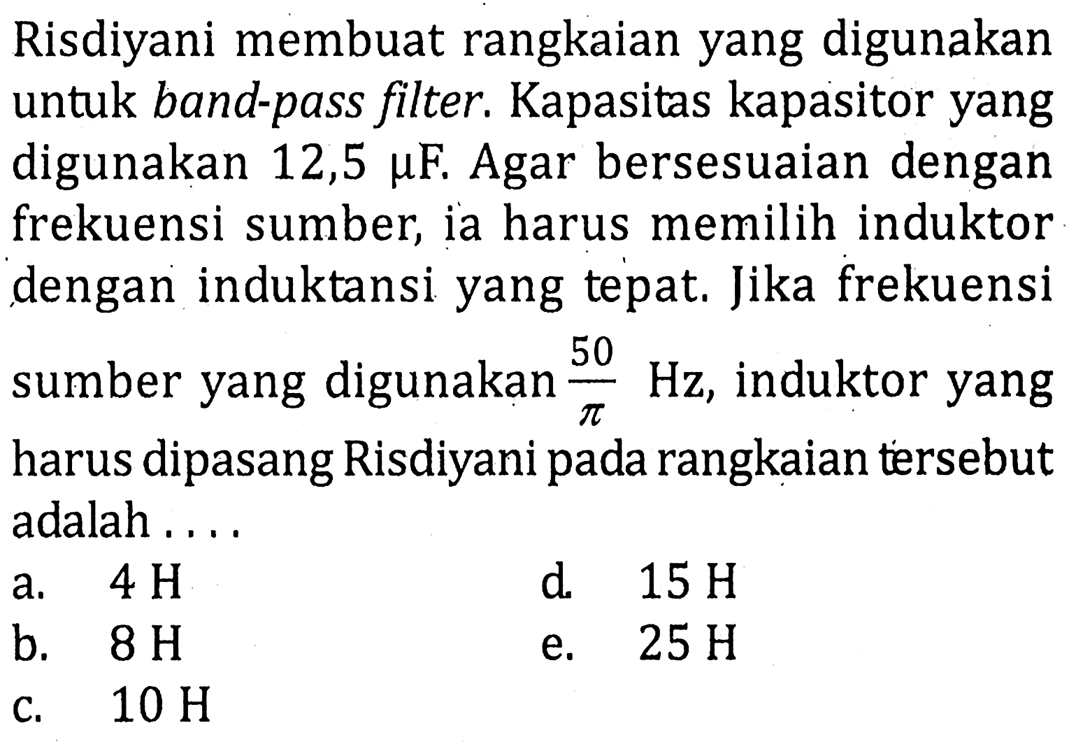 Risdiyani membuat rangkaian yang digunakan untuk band-pass filter Kapasitas kapasitor yang digunakan 12,5 mu F. Agar bersesuaian dengan frekuensi sumber, ia harus memilih induktor dengan induktansi yang tepat.Jika frekuensi 50 sumber yang digunakan 50 / pi Hz, induktor yang TC harus dipasang Risdiyanipada rangkaian tersebut adalah ...