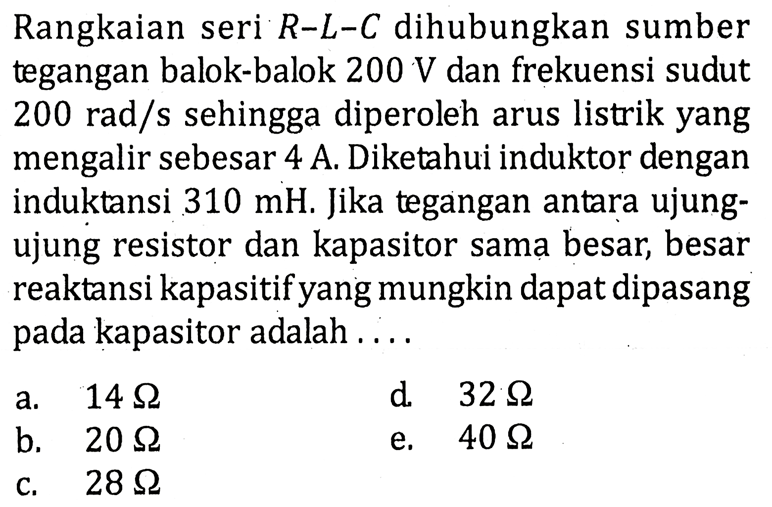 Rangkaian seri R-L-C dihubungkan sumber tegangan balok-balok 200 V dan frekuensi sudut 200 rad/s sehingga diperoleh arus listrik yang mengalir sebesar 4 A. Diketahui induktor dengan induktansi 310 mH. Jika tegangan antara ujungujung resistor dan kapasitor sama besar, besar reaktansi kapasitif yang mungkin dapat dipasang pada kapasitor adalah....